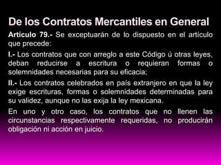 De los Contratos Mercantiles en General
Artículo 79.- Se exceptuarán de lo dispuesto en el artículo
que precede:
I.- Los contratos que con arreglo a este Código ú otras leyes,
deban reducirse a escritura o requieran formas o
solemnidades necesarias para su eficacia;
II.- Los contratos celebrados en país extranjero en que la ley
exige escrituras, formas o solemnidades determinadas para
su validez, aunque no las exija la ley mexicana.
En uno y otro caso, los contratos que no llenen las
circunstancias respectivamente requeridas, no producirán
obligación ni acción en juicio.
 