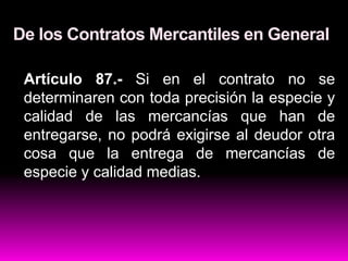 De los Contratos Mercantiles en General
Artículo 87.- Si en el contrato no se
determinaren con toda precisión la especie y
calidad de las mercancías que han de
entregarse, no podrá exigirse al deudor otra
cosa que la entrega de mercancías de
especie y calidad medias.
 