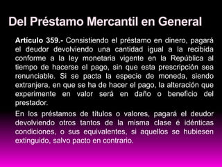 Del Préstamo Mercantil en General
Artículo 359.- Consistiendo el préstamo en dinero, pagará
el deudor devolviendo una cantidad igual a la recibida
conforme a la ley monetaria vigente en la República al
tiempo de hacerse el pago, sin que esta prescripción sea
renunciable. Si se pacta la especie de moneda, siendo
extranjera, en que se ha de hacer el pago, la alteración que
experimente en valor será en daño o beneficio del
prestador.
En los préstamos de títulos o valores, pagará el deudor
devolviendo otros tantos de la misma clase é idénticas
condiciones, o sus equivalentes, si aquellos se hubiesen
extinguido, salvo pacto en contrario.
 