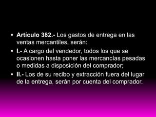  Artículo 382.- Los gastos de entrega en las
ventas mercantiles, serán:
 I.- A cargo del vendedor, todos los que se
ocasionen hasta poner las mercancías pesadas
o medidas a disposición del comprador;
 II.- Los de su recibo y extracción fuera del lugar
de la entrega, serán por cuenta del comprador.
 