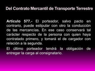Del Contrato Mercantil de Transporte Terrestre
Artículo 577.- El porteador, salvo pacto en
contrario, puede estipular con otro la conducción
de las mercancías. En ese caso conservará tal
carácter respecto de la persona con quien haya
contratado primero, y tomará el de cargador con
relación a la segunda.
El último porteador tendrá la obligación de
entregar la carga al consignatario.
 