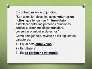 El contrato es un acto jurídico.
"Son actos jurídicos: los actos voluntarios
lícitos, que tengan un fin inmediato,
establecer entre las personas relaciones
jurídicas, crear, modificar, transferir,
conservar o aniquilar derechos".
Como acto jurídico, reviste de los siguientes
caracteres:
1.- Es un acto entre vivos
2.- Es bilateral
3.- Es de carácter patrimonial.
 