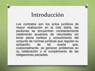 Introducción
Los contratos son los actos jurídicos de
mayor realización en la vida diaria, las
personas se encuentran constantemente
celebrando acuerdos de voluntades sin
tener plena certeza y conocimiento del
conjunto de normas jurídicas que regulan su
actuación, de tal suerte que,
ocasionalmente, se generan problemas en
su celebración o el cumplimiento de las
obligaciones pactadas.
 