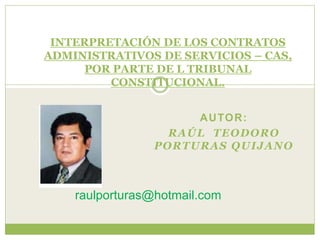 AUTOR:
RAÚL TEODORO
PORTURAS QUIJANO
INTERPRETACIÓN DE LOS CONTRATOS
ADMINISTRATIVOS DE SERVICIOS – CAS,
POR PARTE DE L TRIBUNAL
CONSTITUCIONAL.
raulporturas@hotmail.com
 