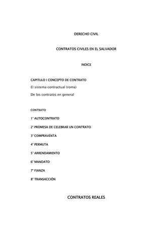 DERECHO CIVIL <br />CONTRATOS CIVILES EN EL SALVADOR<br />INDICE<br />CAPITULO I CONCEPTO DE CONTRATO<br />El sistema contractual (roma)<br />De los contratos en general<br />CONTRATO                                                                                                    <br />1° AUTOCONTRATO<br />2° PROMESA DE CELEBRAR UN CONTRATO<br />3° COMPRAVENTA <br />4° PERMUTA <br />5° ARRENDAMIENTO<br />6° MANDATO<br />7° FIANZA<br />8° TRANSACCIÓN<br />CONTRATOS REALES<br />9° COMODATO O PRÉSTAMO DE USO<br />10° MUTUO O PRÉSTAMO DE CONSUMO<br />11° DEPÓSITO<br />12° SECUESTRO DE BIENES<br />13° ANTICRESIS<br />DERECHOS REALES<br />14° CONTRATO DE PRENDA<br />15° HIPOTECA<br />CONCEPTOS DE CONTRATO.<br />Según el diccionario de la real academia contrato es <br />Contrato. (Del lat. contractus). m. Pacto o convenio, oral o escrito, entre partes que se obligan sobre materia o cosa determinada, y a cuyo cumplimiento pueden ser compelidas.<br />Según la doctrina <br />*CONTRATO. La convención, para Aubry y Rau, es el acuerdo de dos o más personas sobre un objeto de interés jurídico; y el contrato constituye una especie particular de convención, cuyo carácter propio consiste en ser productor de obligaciones.<br />Para Savigny el contrato “es el concierto de dos o más voluntades sobre una declaración de voluntad común, destinada a reglar sus relaciones jurídicas”. <br />Según Código Civil de El Salvador<br />Contrato: articulo 1309 “contrato es una convención en virtud de la cual una o más personas se obligan para con otra u otras, o recíprocamente, a dar, hacer o no hacer alguna cosa”  <br />ANTECEDENTES HISTORICOS DE LOS CONTRATOS ACTUALES (ROMA) <br />El sistema contractual romano:<br />Para entrar en el estudio de los contratos, es menester dejar aclarado el sentido de los términos convención, pacto y contrato.<br />La convención es el acuerdo de voluntades que recae sobre un negocio jurídico que tenga por objeto crear, modificar o extinguir algún derecho, destinado a producir efectos, es decir, a reglar los derechos de las partes. Era un negocio bilateral o multilateral por cuanto requería el concurso de dos o más voluntades. Constituye el género con respecto a los contratos.<br />Es también necesario para aclarar el verdadero sentido de la convención, establecer su contenido y alcance frente a otras expresiones análogas como pacto y contrato.<br />El pacto, se diferencia de la convención, ya que se refiere a aquellas relaciones que carecen de acción, ya que solamente engendran una excepción. Con el paso del tiempo, el pacto se fue asimilando al contrato al otorgarle acciones para exigir su cumplimiento.<br />El contrato se aplica a todo acuerdo de voluntades reconocido por el derecho civil, dirigido a crear obligaciones civilmente exigibles. Estos llegaron a constituir una de las fuentes mas fecundas de los derechos de crédito. Estaba siempre protegido por una acción que le atribuía plena eficacia jurídica, cosa que también ocurría con algunos pactos que no entraban en la categoría de contratos, pero existía también un gran número de convenciones o pactos que, a diferencia de los contratos, no estaban provistos de acción para exigir su cumplimiento y carecían de nombre.<br />El hecho de que la voluntad de las partes constituya el elemento fundamental de las convenciones, de donde se sigue que la convención forma ley entre las partes, y las obligaciones conforme a las disposiciones que contiene, este principio es reconocido por los romanos como de derecho natural, y por lo tanto admiten que toda convención no reprobada, hace nacer una obligación natural entre las partes contratantes, pero para que la obligación tuviese fuerza ejecutoria en el derecho de los quirites, era preciso que además tuviese una causa civil. Estos eran los contratos (contractus).<br />Para dar una definición bien completa de contrato, se puede decir:<br />quot;
Es la convención que tiene una denominación especial (ej. Compra venta, etc.) O en su defecto, una causa civil obligatoria (como sería por ej. La transmisión de la propiedad de una cosa: datio) y a la que el derecho sanciona con una acciónquot;
. (1)<br />______________<br />J.M.Carames Ferro, Curso de Derecho Romano, pag.149<br />La evolución del contrato en roma:<br />Como se ha expresado anteriormente, no todo acuerdo de voluntades era considerado contrato, sino solamente aquellas relaciones a las que la ley atribuía el efecto de engendrar obligaciones civilmente exigibles.<br />En el derecho Justiniano, el contrato es el acuerdo de voluntades capaz de constituir a una persona en deudora de otra, incluyendo como tales a toda clase de negocio que tuviera por fin la creación, modificación o extinción de cualquier relación jurídica. (2)<br />________________<br />(2) Peña Guzmán y Arguello, Derecho Romano, pag. 261<br />El nexun fue el primer contrato romano que se caracterizaba por las rígidas solemnidades que debían seguirse para su perfeccionamiento, como la pesada del cobre y la balanza y la presencia del librepiens y de los cinco testigos.<br />Una derivación del nexum es la sponsio que era el contrato que consistía en el empleo de palabras sacramentales, como ¿spondes?, a lo que el obligado contestaba spondeo, sin necesidad del per aes et libram. Pero como este <br />Contrato podía llevarse a cabo entre ciudadanos, aparece la stipulatio para que también pudieran contratar los no ciudadanos, donde las partes podían interrogarse usando cualquier expresión, a lo que el obligado contestaba siempre: promitto. De esta manera nacieron los contratos verbales.<br />De la práctica de que un ciudadano romano llevara un libro de registro doméstico, el codex accepti et expensi, donde anotaba los crédito contra el deudor, así nos encontramos con la nomina transcriptitia que era usada cuando el obligado era otro ciudadano, y con la chirographa o syngrapha para el deudor extranjero. De estas formas de celebrar una convención cuyo perfeccionamiento.<br />Radicaba en las anotaciones, derivan los contratos literales.<br />Posteriormente, se agregaron el mutuo, el comodato, el depósito y la prenda, estos surgen cuando deja de ser el nexum el medio más idóneo para celebrarlos, bastando la simple tradición de una cosa. Estos constituyen los contratos reales<br />Finalmente, cuando la evolución del Derecho Romano hizo del acuerdo de voluntades el elemento característico del contrato, se acepta que puedan ser perfeccionados por el mero consentimiento de las partes, apareciendo así, los contratos consensúales.<br />PRIMERA CLASIFICACIÓN DOCTRINAL DE LOS CONTRATROS<br />Clasificación de los contratos acuerdo en su enumeración en la ley:<br />f) Nominados e innominados, Nominados son los que tienen nombre propio y específico; y otros. Los innominados son los que no tienen nombre propio o específico.<br />Clasificación de los contratos acuerdo a la forma de cómo se cumplen las obligaciones:<br />g) De ejecución instantánea y de tracto sucesivo, También se tiene en cuenta el tiempo para esta clasificación, pero para determinar la duración de la ejecución o cumplimiento del contrato y no para establecer a partir de cuándo se produce.- <br />Son de ejecución instantánea o única, los contratos que se ejecutan en un solo momento, de una sola vez, sin que sus efectos se prolonguen en el tiempo.<br /> Clasificación de acuerdo a las funciones económicas de los contratos.<br />Desde un punto de vista sustancial o funcional, el contrato es el centro de los negocios. Es el instrumento práctico que realiza las más variadas finalidades de la vida económica que impliquen la composición de intereses inicialmente opuestos o no coincidentes.- Al combinarse estos intereses a través del contrato, cada parte halla su satisfacción derivando, en el conjunto, un incremento de utilidad de la que participan los contratantes. <br />En cuanto a su función económica, los contratos se pueden clasificar en grupos o categorías teniendo en cuenta afinidades, pudiendo un mismo contrato participar de varias categorías.<br />h) Contratos de cambio: <br />Son los que tienden a favorecer la circulación de la riqueza, es decir de bienes (cosas y servicios).- <br />Estos pueden sub-clasificarse si el cambio se realiza a título oneroso (con sacrificio económico de ambas partes) o a título gratuito (sacrificio de una de las partes).- Dentro de los primeros encontramos la compraventa y la permuta y dentro de los segundos, la donación.- <br />A su vez la riqueza intercambiada puede estar constituida por la propiedad de un bien  (conjunto de utilidades económicas que puede ofrecer un bien) o por el goce de un bien (utilidades singulares).- En el primer caso tenemos los que ya mencionamos y en el segundo la locación de cosas.- <br />También el intercambio puede constituir un dar o un hacer o un servicio. En este último caso se incluye a la locación de servicio, contrato de trabajo, transporte.<br />i) Contratos de colaboración o de cooperación: <br />Una parte desarrolla su actividad en concurso con la actividad de la otra parte, aunque independientemente.- Estos contratos intervienen en el momento de la producción, produciendo beneficios diversos.- <br />Ejemplos: mandato, comisión, aparcería, y se suele incluir dentro de este grupo a los contratos asociativos, especialmente a los de organización, como son por ejemplo los consorcios, hoy denominados “Unión transitoria de empresas”.<br />j) Contratos de prevención del riesgo y de previsión: <br />Estos son: el seguro, la renta vitalicia, el juego, la apuesta <br />k) Contratos de conservación o custodia: <br />Ejemplos: depósito, alquiler de cajas fuertes.<br /> <br />l) Contratos que tienen por objeto la concesión de un crédito: <br />Ejemplos: los contratos bancarios de apertura de crédito, descuentos, depósito, mutuo, cuenta corriente.<br />m) Contratos de garantía: <br />Esta garantía puede ser real (prenda, hipoteca, anticresis) o personal (fianza). <br />  <br />La variedad de contratos, el contenido económico de los mismos, nos permite utilizarlos como instrumentos flexibles y prácticos para la vida económica.- Las reglas, las normas jurídicas existentes, atienden a la particularidad y a la función económica que cada uno de los contratos tiene. <br />Segunda clasificación de los contratos según la doctrina<br />También pueden distinguirse los ñ)contratos de utilidad pública de aquellos o)de utilidad privada; p)lícitos o ilícitos, por razón de ser celebrados de acuerdo o en contra de la ley, la moral o las buenas costumbres; Q)solemnes o no solemnes(Art. 1314 C.C) según que la forma sea establecida por la ley, declarándolos nulos si no se ajustan a la establecida por ésta, como ocurre con ciertas donaciones; R)verbal o escrito; S) de buena o de mala fe; T)civil o mercantil; U)verdadero o simulado; V)colectivos o individuales; W) Típicos y atípicos, Esta diferenciación se funda en la existencia de contratos legislados expresamente en lo referente a sus formalidades, contenidos, efectos, exigencias normativas, etc. Esta tipicidad, que emerge de una regulación propia de un tipo contractual, significa que éste posee una caracterización o una estructura singular, que no debe confundirse sólo con la denominación dada por el legislador.- En consecuencia, la tipicidad no debe confundirse con la existencia de contratos nominados.<br />Los contratos atípicos, por el contrario, carecen de la mencionada regulación legal. Aparecen en la vida jurídica fruto de la libertad contractual.<br />Clasificación según su área<br /> Y) Civiles y Comerciales: <br />Esta distinción se incorpora dentro de otra más amplia de “materia civil y materia comercial”.- <br />En principio, desde el punto de vista sistemático, son civiles los contratos legislados en el CC. y sus leyes complementarias y son comerciales los contenidos en el Código de Comercio y sus leyes complementarias, Pero además los contratos comerciales versan sobre los conceptos de empresarios comerciales y de derecho de la empresa.- Estos contratos se basan en un substrato económico particular diferente al de los contratos civiles, que influye en la interpretación de las normas que los rigen a modo singular.<br />Ejemplos de contratos civiles: arrendamiento, de servicios y de obra; comodato, renta vitalicia; donación, mutuo civil, mandato civil, fianza civil, compra venta, permuta, transacción etc.  <br />Ejemplos de contratos comerciales: seguro, transporte, mandato comercial, fianza comercial, prenda comercial, contratos bancarios, transferencia de fondo de comercio etc. <br />Clasificación Por su autonomía:<br />Se divide en contratos Principales, accesorios y derivados<br />a. El contrato Principal: es aquel que no depende de otro que le precede y por lo tanto tiene vida propia, como los Contratos de mundo, Crédito documentario, descuento, factoring, etc.<br />b. El contrato accesorio: es aquél que depende lógica y jurídicamente de otro contrato No tiene vida propia, como los contratos de prenda, hipoteca, fianza entre otros, que dependen de un Contrato principal.<br />c. El contrato derivado: es cuando se desprende de otro contrato, como sucede con el Contrato de subarrendamiento y en la subcontrata de obras, para citar dos ejemplos.<br />ORDENAMIENTO JURÍDICO INTERNO.<br /> CLASIFICACIÓN LEGAL DE LOS CONTRATOS<br />En la legislación Civil Salvadoreña se hace la siguiente clasificación de los contratos:<br />a) Contratos unilaterales y bilaterales.<br />El primero se da cuando una de las partes se obliga para con otra que no contrae obligación alguna”. Un Ej. Es el mutuo, el que en el momento de constituirse sólo genera obligación del mutuario para el mutuante. Arts.1310 y 1954C.<br />b) Contratos gratuitos o de beneficencia y contratos onerosos. Arts. 1311 C.<br />Existe el contrato gratuito cuando solo tiene por objeto la utilidad de una de las partes, como el mutuo sin intereses.<br />Hay contrato oneroso cuando tiene por objeto la utilidad de ambas partes contratantes, gravándose cada una en beneficio de la otra. Podría citarse como ejemplo el mismo contrato de mutuo cuando se pactan intereses.<br />c) El Arts. 1312 C. divide los contratos onerosos en conmutativos y aleatorios, definiendo el primero como aquel en que cada una de las partes se obliga a dar o hacer una cosa que se mira como equivalente a lo que la otra parte debe dar o hacer a su vez.<br />Aleatorios, es el contrato en el que ese mismo equivalente consiste en una contingencia incierta de ganancia o pérdida.<br />Un ejemplo de contrato conmutativo es la compraventa en el que el precio es el equivalente de la cosa que se vende. <br />De los contratos aleatorios, nuestra ley señala como los principales:<br />1°) El contrato de seguro, que nuestro anterior Código de Comercio, definía como quot;
un contrato bilateral, condicional y aleatorio, por el cual uno de los contratantes toma sobre sí, todos varios o algunos de los riesgos a que está expuesto el otro contratante en su persona o intereses, obligándose mediante una retribución convenida a indemnizarle las pérdidas o daños que sufra.<br />2°) El préstamo a la gruesa ventura.<br />El mismo Código de Comercio anterior, en la única parte que aún se encuentra vigente, dice en su Art. 621: quot;
 Se reputará préstamo a la gruesa o a riesgo marítimo, aquél en que, bajo cualquier condición, depende del reembolso de la suma prestada y el Premio por ella convenido, del feliz arribo a puerto de los efectos sobre que esté hecho, o del valor que obtengan en caso de siniestroquot;
.<br />3°) El juego;<br />4°) La apuesta, de éstos dos últimos tratan los artículos 2016 al 2019 del Código Civil, sin definirlos.<br />5°) La constitución de renta vitalicia.<br />El Art. 2020 C. define este contrato como: quot;
Un contrato aleatorio en que una persona se obliga, a título oneroso a pagar a otra una renta o pensión periódica, durante la vida de éstas dos personas o de un tercero.<br />d) Contratos principales y contratos accesorios.<br />Art. 1313 c.<br />Es principal el que subsiste por si mismo sin necesidad de otra convención. Ej. un contrato de arrendamiento, pues para su existencia no necesita de la existencia de cualquiera otra convención.<br />Es accesorio, cuando tiene por objeto asegurar el cumplimiento de una obligación principal de manera que no pueda subsistir sin ella. Ej. Contratos de hipoteca, de fianza y de prenda, comprendidos en los Arts. 2157, 2086 y 2134 del Código Civil.<br />e) Contratos reales, solemnes y consensuales.<br />Art. 1314 C.<br />Los contratos reales son aquellos que para que sean perfectos se requiere la tradición de la cosa a que se refieren. Un ejemplo lo tendríamos precisamente en el contrato de mutuo.<br />Esta definición, que da nuestro Código Civil, ha sido criticada por el mal empleo que se hace del término tradición y se sostiene que debería decir simplemente quot;
entregaquot;
 pues según sabemos, todos los contratos reales a excepción del mutuo, se perfeccionan por una simple entrega, ya que el que la hace no tiene intención de transferir el dominio ni el que la recibe de adquirirlo. Al respecto el doctor Atilio Rigoberto Quintanilla, en uno de sus apuntes se expresa de la manera siguiente: quot;
 según el artículo citado es indispensable la TRADICIÓN de la cosa para que éstos contratos nazcan a la vida del derecho. Es evidente la impropiedad en que incurrió tanto nuestro legislador cono el chileno, al haber exigido la tradición como requisito para el perfeccionamiento del contrato, desde luego que si bien es cierto que etimológicamente el término tradición, significa llevar a otra parte (de trans y ducere) y que muchos autores emplean el término tradición para referirse también a la simple entrega, desposeimiento o traslado de posesión de una cosa, también es cierto, que el término en cuestión ha tenido desde tiempos del derecho Romano, una acepción netamente jurídica: acto jurídico en virtud del cual se transfiere el dominio del tradente al adquiriente y que consiste en la entrega que el primero hace al segundo, habiendo por una parte la intención de transferir, y por la otra la intención de adquirirlo. Este concepto lo recoge nuestro Código en el Art. 651 y por lo tanto, siempre se habla de tradición debe entenderse que se habla del acto jurídico en referencia, modo de adquirir los derechos reales, distinto por lo tanto de las simples entregas en las que no existe aquella intención. De tal manera, que nuestro legislador debió haber definido los contratos reales, como aquellas figuras jurídicas que se perfeccionan mediante la ENTREGA de la cosa, porque a nadie escapa que en contratos como el comodato (1932 Inc. 2°) el depósito (1969), la prenda (2136) o la anticresis (2183), ninguno de los contratantes tiene intención de transferir o adquirir el dominio, no obstante, que según lo dicen los artículos citados, los correspondientes contratos se perfeccionarán por la entrega; y es precisamente por la falta de tal intención que la entrega no constituye tradición, quedando en la simple calidad de acto material transferir únicamente de la tenencia de la cosaquot;
<br />quot;
Esta es la regla general en materia de contratos reales; sin embargo, tenemos una excepción: el mutuo, especie de contrato real que se perfecciona, no por la simple entrega sino por la tradición (Art. 1955) debido a su propia naturaleza; en éste las partes si tienen la intención de transferir el dominio, desde luego, que de otra manera, es decir, si el mutuario no se hiciere propietario de las cosas, el contrato no podría proporcionar a las partes la utilidad económica que buscan a través del mismo.<br />De acuerdo a lo dicho, es incuestionable que el legislador patrio empleó en el citado Art. 1314, el término tradición como sinónimo de entrega; confirma esta idea el Art. 1955, según el cual quot;
 no se perfecciona el contrato de mutuo, sino por la tradición y la TRADICIÓN TRANSFIERE EL DOMINIOquot;
, dando a entender, que existen algunas tradiciones que no trasfieren el dominio, lo cual es inconcebible, en una situación normal en el marco de nuestro sistema legal civil.<br />El texto citado, sólo tiene sentido bajo la consideración de que el término tradición se ha empleado como sinónimo de entrega, lo mismo puede observarse respecto de la anticresis; de otro modo llegaríamos al absurdo de considerar que por este contrato, el acreedor anticrético se vuelve propietario del bien objeto del mismoquot;
.<br />Son contratos solemnes, aquellos que para que sean perfectos, en su constitución, deben sujetarse a la observancia de formalidades especiales, de modo que sin ellos no producen ningún efecto civil. Un ejemplo de esta clase de contratos los encontramos en la compraventa de bienes raíces, lo que no se reputa perfecta ante la ley, mientras no se ha otorgado en escritura pública. Así en escritura pública. Así lo dispone el Art. 667 del Código Civil.<br />Contratos consénsuales, son aquellos que se perfeccionan por el sólo consentimiento de las partes. Ejemplos, el mismo contrato de compraventa, siempre que no se trate de bienes raíces. El Artículo 1605 C, lo dispone: quot;
La venta se reputa perfecta, desde que las partes han convenido en la cosa que es objeto de la venta y en el precioquot;
.<br />Elementos de los contratos:<br />Los elementos de los contratos pueden clasificarse en:<br />Esenciales: son aquellos sin cuya concurrencia el contrato no concebirse ni existir (estos son requisitos del contrato), sin ellos no existe el contrato, ya que son la esencia del acto.<br />Con respecto a los elementos comunes a todos los contratos, tenemos: <br />La capacidad: es la aptitud de las personas para figurar en su propio nombre en un contrato. Por lo tanto no pueden contratar los que sufren:<br />Una incapacidad de derecho articulo 1318 CC.<br />El consentimiento: el contrato no puede celebrarse sin el acuerdo de voluntades.<br />El objeto: es la prestación del contrato: una sola prestación en los unilaterales, dos o más en los sinalagmáticos.<br />El objeto es el hecho positivo o negativo que debe realizar una de las partes en beneficio de la otra, o las dos partes cuando ambas resultan acreedoras y deudoras en virtud del contrato.<br />El objeto tiene que ser posible, lícito, determinado (características de la obligación), o susceptible de serlo y presentar un interés para el acreedor.<br />La causa: algunos doctrinarios afirman que ésta no se encuentra en los textos de Derecho Romano, sino que solo fue empleada como sinónimo de fuente o de hecho generador de la obligación. <br />Naturales: son aquellos que aunque acompañando normalmente a un contrato, pueden ser excluidos por los contrayentes mediante una cláusula, tal sería, en la compra venta, la responsabilidad del vendedor por la evicción o por los vicios ocultos de la cosa vendida, que se considera implícitamente comprendida en el contrato, mientras que las partes no dispongan lo contrario, ya que se trata de un elemento que no es de la esencia sino de la naturaleza del contrato, que puede ser excluido por la manifestación de voluntad de las partes, y el contrato no dejaría de ser tal.<br />Accidentales: son aquellos que dependen solo de la voluntad de las partes, quienes pueden incluirlo para modificar los efectos naturales del contrato. Son llamados también modalidades y son: la condición, el plazo y el cargo.<br />Vicios del consentimiento: para que el contrato sea válido, el consentimiento debe emanar de personas dotadas de discernimiento y estar exentas de vicios. Si se halla afectado por uno de ellos, la parte perjudicada puede solicitar la nulidad de este. Articulo 1322CC.<br />Tres son los vicios del consentimiento mas comunes (Art. 1322C.C Salvadoreño)<br />El error, que es la falsa noción que se tiene de una cosa (no todos los errores anulan el acto). <br />El dolo, que tiene lugar cuando una de las partes o un tercero induce a error a la otra para decidirla a prestar su consentimiento, mediante el empleo de maniobras fraudulentas con el propósito de obtener una ventaja a sus expensas. <br />La violencia o fuerza, que es un acto de fuerza material o moral ejercida contra una persona para obligarla a prestar su consentimiento en un contrato. <br />CONTRATOS REALES<br />9° COMODATO O PRÉSTAMO DE USO………………………………………………Art 1932<br />10° MUTUO O PRÉSTAMO DE CONSUMO…………………………………………Art 1954<br />11° DEPÓSITO……………………………………………………………………………………………Art 1968<br />12° SECUESTRO DE BIENES………………………………………………………………Art 2006<br />13° ANTICRESIS………………………………………………………………………………………Art 2181<br />DERECHOS REALES<br />14° CONTRATO DE PRENDA……………………………………………………………………Art 2134<br />15° HIPOTECA………………………………………………………………………………………………Art 2157 <br />Tipos de contratos<br />EL AUTOCONTRATO<br />SEGÚN DOCTRINA<br />quot;
Es el AUTOCONTRATO O ACTO JURIDICO CONSIGO MISMO un acto jurídico que una persona celebra consigo misma y en la cual actúa, a la vez, como parte directa y como representante de la otra, o como representante de ambas partesquot;
 (3).<br />___________________<br />3 ALESSANDRI RODRIGUEZ ARTORI, La Auto contratación o el Acto jurídico consigo mismo, Imprenta Cervantes, Santiago, 1931, página No. 5.<br />Dichas prohibiciones están basadas, en la veda que tiene el mandatario para anteponer su propio interés al de su mandante; sin embargo, esas prohibiciones no son absolutas, porque el mandante las puede ratificar.<br />Muchos tratadistas argumentan que dicha figura es un despropósito jurídico, porque una persona no puede partirse en dos, es decir, que pueda actuar como representado y consienta por él, como una de las partes del contrato, y a la vez sea representante y consienta por si mismo, constituyéndose en la parte contraria. Gonzalo Figueroa Yánez dice de lo anterior que: quot;
La idea de un contrato celebrado por una sola persona aparece a primera vista reñida con la concepción básica del contrato, que parece presuponer la existencia de dos voluntades antagónicas que encuentran en el contrato un adecuado punto de equilibrio, de avenencia, de transacción, en beneficio mutuo. También parece contrario a la concepción de unidad de indivisibilidad del patrimonio postular que una sola voluntad pueda disponer de dos patrimonios, para ligar a uno en relación con otro. El Derecho ha postulado desde siempre que nadie puede ser acreedor y deudor de sí mismo, y tan evidente parece este postulado, que cada vez que ello sucede se produce Confusión entre estas dos calidades, y se extingue la obligación de pleno derechoquot;
 (4).<br />___________________<br />4 El Patrimonio, Gonzalo Figueroa Yanez, Editorial Jurídica de Chile, junio 1991, pag. 180.<br />El tratadista G. Ospina argumenta a respecto que: quot;
si bien es cierto que el ser humano y sus actividades han sido modelos de que se ha servido el Derecho para elaborar sus nociones de persona o sujeto de derecho y del acto jurídico, aquellos modelos no han sido captados en toda su real dimensión, sino a través de un prisma especial, de donde resulta que estas nociones no pasan de ser versiones parciales adecuadas a la función jurídica, cual es la ordenación coercitiva de la visa social. El mundo del Derecho está poblado de entes ideales, los cuales son equivalentes en la capacidad jurídica que los habilita para ser sujetos de derechos y de las correlativas obligaciones. El reconocimiento de esta capacidad jurídica no implica el de la aptitud para actuar en el comercio, es decir, el de la capacidad legal, porque el Derecho debe proteger a los seres humanos que, por razón de su deficiente desarrollo sicofísico o su falta de experiencia, carecen de habilidad para defenderse en tal campo, a lo que se agrega, como es obvio, que tampoco cabe suponer que las personas ideales puedan actuar materialmente en dicho comercioquot;
 (5).<br />___________________<br />5 GUILLERMO OSPINA FERNANDEZ, EDUARDO OSPINA ACOSTA, Teoría General de los Actos o Negocios Jurídicos, Segunda Edición, Editorial Temis Librería, Bogotá Colombia, 1983, página 359.<br />Existe para Ospina la tesis de la representación órgano de expresión en la misma que el Auto contrato no es consecuente con la lógica jurídica, ya que según ella el representante no pierde su propia personalidad, ya que el derecho parte de la base de que éste es una persona apta para intervenir por sí misma y por ello se le confía una misión adicional; la de<br />Prestar esa aptitud para suplir la deficiencia de los incapaces y de los que siendo capaces, no pueden o no quieren concurrir a la celebración del negocio jurídico (6)<br />_________________<br />6 IBID pag. 360.<br />Esta figura jurídica es conocida también como “acto jurídico consigo mismo”, se define como “El acto realizado por una sola persona en el cual ella actúa a la vez como parte directa y como representante de la otra parte o como representantes de ambas partes, o como titular de dos patrimonios que le pertenecen”.<br />El contrato consigo mismo o auto contrato se justifica a pesar del rechazo por eminentes autores, pues en dicho contrato concurren dos voluntades, la del mandatario obrando por cuenta del mandante y la del tercero o extraño actuando en su propio nombre, con lo cual se produce el contrato objeto del mandato. La tesis opuesta no admite que el mandatario puede ser comprador y vendedor a la vez de la cosa que le ordenó vender el mandante.<br />Como dice Valencia Zea, “el mandatario expresa dos voluntades distintas; la del mandante en ejercicio del poder recibido y la suya propia al ejecutar el mandato. Son pues dos voluntades las que actúan, dos voluntades que representan intereses opuestos.”(7)_______________<br />7 VALENCIA ZEA. ARTURO; DERECHO CIVIL. Tomo IV, 1988.<br />Continuado sobre el tema, el mismo autor señalan que “a la objeción de que todo contrato supone siempre declaraciones de voluntad de dos o más personas, responde así Hupka: hay que reconocer que el requisito del consentimiento de una pluralidad de personas se funda en la ratio de que normalmente el poder de disposición sobre las esferas de derecho afectadas por el contrato corresponde únicamente a los titulares respectivos y por ellos es ejercicio en el momento de concluir el contrato. e igualmente hay que admitir que esta ratio cesa cuando, por excepción, la ley o la voluntad particular concede a una persona poder de disposición sobre un patrimonio ajeno, y la citada persona, ejerciendo a un mismo tiempo ese poder de disposición y el poder jurídico que le corresponde sobre su propio patrimonio”.<br />El auto contrato se justifica plenamente por la lógica jurídica, el problema se plantea en el campo de la praxis, es decir, entre las necesidades del comercio y los intereses contrapuestos del mandante y del mandatario donde puede resultar un conflicto de interés en el auto contrato. Por eso, la doctrina moderna se orienta en el sentido de permitir el auto contrato en aquellos casos en que no exista oposición de interés entre mandante y mandatario, tomando siempre en cuenta que no se dé la posibilidad de que el primero sufra perjuicios.<br />Según Valencia Zea “La tradición romanística nos enseña que si el mandatario o representante se convertía en acreedor de su mandante, podía hacer efectivo y pagarse de los propios dineros del mandante. Es el orbi solocre. Este auto cumplimiento se consideraba lícito.”(8)<br />_______________<br />8 VALENCIA ZEA, ARTURO. DERECHO CIVIL. Tomo IV. 1988.<br />SEGUN CODIGO CIVIL<br />Esta figura jurídica sólo es posible por medio de la representación. Nuestro Código Civil en sus artículos 431, 432,1604, 1904 al 1906 la plantea como prohibiciones a que está sujeto el mandatario, en la ejecución del Mandato. <br />La auto contratación no se encuentra regulada de una manera expresa es decir no se le encuentra específicamente con ese nombre dentro de un artículo en el ordenamiento civil salvadoreño, pero tiene existencia tacita dentro de este y se desprende o se desglosa de los siguientes artículos, 431, 432, 1604, 1904, 1905, 1906 CC.<br />Nuestro Código Civil no contiene reglas generales sobre el auto contrato, pero si aplicaciones concretas.<br />De dichas disposiciones se deduce: a) El tutor o curador puede presentar dinero al pupilo, o sea hacerle anticipos; por ejemplo: Con su dinero efectuar siembras en su heredad o finca. Cuando tal hace ha celebrado un auto contrato, siempre que medie su voluntad, convirtiéndose en acreedor del pupilo por el dinero invertido y al mismo tiempo ha convertido al pupilo en deudor de ese mismo dinero, b) que en algunos casos debe pedir la autorización del juez.<br />En el caso de anticipos o préstamos puede hacerlos libremente el tutor o curador, pero en los anticipos, la desconfianza del legislador exige la autorización del juez.<br />En el caso de anticipos o préstamos puede hacerlos libremente el tutor o curador, pero en los anticipos, la desconfianza del legislador exige la autorización del juez.<br />En cuanto a la auto contratación convencional, los textos legales hacen relación a ella. En primer término, el Art. 1904 del Código Civil establece que el mandatario “No podrá por si ni por interpuesta persona, comprar las cosas que el mandante la ha ordenado vender, ni vender de lo suyo al mandante”. En segundo lugar, el Art. 1905 prescribe que si el mandatario fuere “encargado de tomar dinero prestado, podrá prestarlo el mismo al interés designado por el mandante, o a falta de esta designación, al interés corriente; pero facultado para colocar dinero a interés, no podrá tomarlo prestado para si sin aprobación del mandante”.<br />Los préstamos que el mandatario haga al mandante cuando fue autorizado para tomar dinero a interés, son válidos; pero se prohíbe que tome para si en préstamo el dinero que el mandante le entregó para ser colocado a interés, salvo que intervenga su autorización aprobación.<br />En lo que al tutor o curador se refiere, este se encuentra autorizado para prestar dinero al pupilo, pero para pagarse estos préstamos necesita autorización del Juez.<br />Los mandatarios convencionales, según el Código Civil (Art. 1905) pueden prestar al mandante el dinero que le mandó tomar prestado; pero no se contempla el caso en que el mandatario esté autorizado a pagarse el préstamo con el dinero que obtenga de la administración de otros bienes del mismo mandante.<br />Cabe hacer notar que en nuestra legislación esta figura tiene validez por regla general, no existe disposición que la prohíba en su género, pero cuando lo prohíbe la ley, como ocurre en las disposiciones citadas al principio, es inadmisible y lo es también cuando genera conflictos de intereses.<br />CLASES<br />A) Auto contrato de representación simple: Se entiende por auto contratación aquella situación jurídica que se produce cuando una persona, actuando en su propio nombre e interés  representa a otra.<br />La representación simple puede ser:<br />a) Legal: Tal es el caso cuando el padre de familia arrienda para él, un bien de un hijo suyo, siendo éste menor de edad, representación por ministerio de ley.<br />b) Voluntaria: cuando el mandatario arrienda para sí, un bien que su mandante le ha encargado arrendar.<br />Ejemplo: art. 1906.- no podrá el mandatario colocar a interés dineros del mandante, sin su autorización.<br />En el caso de un mutuo con intereses, los intereses que a fijado el mandante deben de ser respetados, y el mandatario no puede colocar un interés mayor que le a encomendado el mandante, ya que habría una oposición de intereses. Hay que recordar que la auto contratación es válida siempre que no hallan intereses opuestos, pero si el mandante autoriza que el dinero sea colocado a un interés superior, en este caso la auto contratación es válida ya que no ha habido intereses opuestos entre el mandante y mandatario.  <br />B) Auto contrato de representación doble: representando a dos personas distintas (mandatario), realiza un negocio que las relaciona, derivándose consecuencias jurídicas para ambas personas.<br />La representación doble puede ser:<br />a) Legal: cuando el padre de familia, representando a uno de sus hijos, arrienda para dicho hijo, una propiedad de otro hijo de familia, del cual también es representante legal.<br />b) Voluntaria: un mandatario de una persona celebra el contrato de arrendamiento consigo mismo, en su calidad de mandatario de otro mandante.<br />Ejemplo: el propietario de un vehículo automotor le da un poder a otra persona para poder venderlo en $20,000 dólares y otra persona se lo confiere para comprar ese mismo carro en $20,000. En este caso el auto contrato es válido ya que no hay intereses opuestos entre el mandatario y los mandantes. <br />CARACTERES JURIDICOS:<br />PROMESA DE CELEBRAR UN CONTRATO<br />A esta figura también se le denomina precontrato, contrato preliminar o contrato de promesa<br />SEGÚN DOCTRINA<br />DEFINICIÓN: es un contrato por el cual, una o ambas partes asumen o contraen la obligación de celebrar un contrato a futuro. Cuando ambas partes se obligan se le denomina prominentes, cuando solo se obliga una parte se le llama prominente y beneficiario.<br />Es aquel en que dos o más personas se comprometen a celebrar un contrato futuro, cumpliéndose los requisitos legales.<br />SEGÚN CODIGO CIVIL<br />Este tipo de contrato se encuentra en el artículo 1425 C. C.<br />El contrato que se va a celebrar en un futuro es aplicable a todos los contratos en general<br />CLASES DE PROMESA<br /> <br />a) Promesa de venta: en que solamente el que vende contrae la obligación de vender, obligándose a celebrar el contrato definitivo sin que el beneficiario se obligue a cumplir.<br />b) Promesa de compra: únicamente se obliga el comprador quien es el prominente y el vendedor puede o no hacer el contrato definitivo.<br />c) Promesa de compra-venta: las partes contratantes son beneficiarios y prominentes recíprocamente.<br />CRITICAS<br />Este tipo de contrato se le hacen varias críticas ya que no debería de estar en las generalidades de los contratos ya que debió colocarse en la parte en que tratan los contratos en especial<br />REQUISITOS (art. 1425 C .C.)<br />que conste por escrito;<br />que el contrato prometido no sea de aquellos que las leyes declaran ineficaces;<br />que la promesa contenga un plazo o condición;<br />el contrato prometido debe de estar de tal manera especificado, que solo falta para que se perfeccione la tradición o solemnidades legales. Debe tenerse en cuenta, que como cualquier contrato, requiere los elementos esenciales comunes a que ya nos referimos.<br />CARACTERES JURIDICOS<br />Escrito (art.1425 1ª), principal (puede subsistir por si solo, bilateral (ya que necesita de dos o mas voluntades para que pueda generarse, conmutativo, ejecución instantánea, gratuito u oneroso y aleatorio (dependerá del contrato en que realizaran), nominado, innominado (de acuerdo a la autonomía de la voluntad ejemplo leasing que es una combinación entre el contrato de compra venta y arrendamiento), preliminar(es preparatorio), constitutivo, consensual.<br />FORMA DE CÓMO OTORGARLO:<br />Solamente escrito (Art. 1425 1ª.que la promesa conste por escrito) ya sea en:<br />Documento autenticado.<br />Escritura pública.<br />COMPRA VENTA<br />Conocido etimológicamente por: “emptio venditio”.<br />HISTORIA DEL CONTRATO DE COMPRA VENTA<br />En este contrato se puede apreciar el progresivo desarrollo del Derecho Romano, la más antigua forma de realizar una operación que tuviera por finalidad trasmitir un bien a otra persona mediante una contraprestación, fue el acto material de trueque o permuta, pero esa forma trajo inconvenientes y ello dio lugar a que se diera una nueva forma de cambio: metales preciosos hasta luego llegar a la moneda.<br />Asimismo en un principio la compra-venta iba acompañada de formalidades por lo que era una especie de mancipatio, pero al finalizar el período republicano y con la preponderante influencia del ius gentium se configura el contrato consensual de compra-venta.<br />Según doctrina<br />COMPRAVENTA o COMPRA Y VENTA. Habrá compraventa cuando una de las partes se obligue a transferir la propiedad de una cosa a la otra, y ésta se obligue a recibirla y a pagar por ella un precio cierto en dinero. Compra, por tanto, es la adquisición de una cosa por precio; venta, la enajenación de una cosa por precio.<br />Según Código Civil<br />COMPRA VENTA: articulo. 1597CC.- La compra venta es un contrato en que una de las partes se obliga a dar una cosa y la otra a pagarla en dinero. Aquélla se dice vender y está comprar. El dinero que el comprador da por la cosa vendida, se llama precio. <br />Requisitos<br />1) Para que este contrato sea válido deben ser determinados el  precio (Arts. 1616 y 1613CC) y la cosa (Arts. 1614 al 1620CC).<br />2) que la cosa pueda venderse (Art. 1614CC)<br />3) que la cosa exista o espera que exista (Art. 1332)<br />4) La cosa debe de ser determinada: la cosa vendida debe de ser una cosa singular, no se acepta que la compraventa recaiga sobre una universalidad, así lo dice el artículo 1615.<br />5) la cosa comprada no debe de ser propia: este requisito está contemplado por el articulo 1619 inciso 3° CC el legislador no vio interés público ni psicológico en una persona, para comprar una cosa propia.  <br />según el artículo 1598CC cuando el precio consiste parte en dinero y parte en otra cosa, se entenderá permuta si la cosa vale mas que el dinero; y venta cuando el dinero sea igual o mayor que la cosa. Es por ello que no se debe de confundir el contrato de compra venta con la permuta o viceversa. <br />SUS ELEMENTOS BÁSICOS:<br />a) el consentimiento sobre la transferencia del dominio; b) la cosa contenido del objeto de la obligación, y C) precio cierto en dinero.<br />MODALIDADES ESPECIALES DE LA COMPRAVENTA<br />Compraventa con reserva de dominio: es aquella en que la transferencia del dominio queda sujeta a una condición suspensiva que puede consistir en el pago del precio o cualquier otra lícita.<br />Compraventa a plazo (en abonos): es aquella en que el vendedor, por un lado, realiza la transferencia de la propiedad, y por otro el comprador, se obliga a realizar el pago fraccionado en un determinado número de cuotas periódicas. <br />Compraventa ad gustum (al gusto): es aquella que está sometida a la condición futura e incierta de superar una prueba o degustación que permita averiguar si la cosa posee la calidad expresa o tácitamente convenida. <br />Compraventa con pacto de preferencia: es aquella en la que se establece, para el comprador, la obligación de permitir, en caso de futura venta, que una determinada persona adquiera la cosa, con prioridad sobre el resto de eventuales compradores. Igualmente, el comprador estará además obligado a informar al beneficiario del pacto de preferencia sobre la puesta en venta del bien. <br />Compraventa con pacto de retroventa: es aquella en que se atribuye al vendedor un derecho subjetivo, por el que puede recuperar la cosa vendida. Cabe añadir que la finalidad económica de esta figura gira en torno a la posibilidad de que el vendedor adquiera liquidez suficiente, con la futura esperanza de recuperar la cosa. De ahí que existan grandes facilidades para simular una compraventa con pacto de retroventa, tratándose realmente de un préstamo garantizado. <br />Compraventa con pacto comisorio<br />Compraventa con arras: en donde las partes pactan la reserva de la compraventa de bienes, o inmuebles como una vivienda, entregándose como prueba una cantidad de dinero en concepto de señal. Forma parte de los denominados precontratos, dado que lo que se está contratando es la obligación de firmar un contrato (el de compraventa) en el futuro.<br />DISTINTAS CLASES DE COMPRA VENTA QUE ADMITE LA LEGISLACIÓN CIVIL SALVADOREÑA<br />Compraventa de cosas (bienes muebles), Compraventa de inmuebles, Compraventa de bienes raíces, Compraventa de Servidumbres, Compraventa de Sucesiones Hereditarias<br />CARACTERES JURÍDICOS:<br />Buena fe, típico, conmutativo, solemne (Art. 1605 incisos 1 y 2 CC bienes raíces, servidumbres y sucesiones hereditarias), ejecución instantánea o tracto sucesivo (excepcional), oneroso, consensual (se perfecciona por el solo consentimiento de las partes Art. 1605CC), bilateral o sinalagmático nominado, principal, verbal, escrito, excepcionalmente aleatorio (cosas futuras), traslaticio de dominio, de prestación diferida, consensual.<br />FORMAS DE CÓMO OTORGARLOS<br />-Verbal si la cosa vale menos de $22.82 (articulo 1579CC)<br />-Escrito si la cosa vale más de $22.82 dólares (artículo 1580 CC) ya sea en:<br />-Documento autenticado Art. 1605 CC (bienes muebles)<br />-Escritura pública a petición de partes aunque se trate de bienes muebles, o en su debido caso solo se harán en este instrumento cuando se trate de bienes raíces, servidumbres, y la de una sucesión hereditaria puesto que así lo exige el artículo 1605CC inc.2 (solemne) <br />Permutación o permuta<br />Etimología “permutatio”<br />Antecedentes<br />Es el primer contrato que aparece en la historia de la humanidad, constituyo el medio rudimentario al alcance del hombre con el que obtenía los elementos necesarios para su existencia; al aparecer la moneda, nace la compraventa y como consecuencia, la permuta fue relegada a segundo plano e incluso se discutió si debía subsumirse dentro de la compraventa.<br />La permuta es la forma primitiva de intercambio entre los hombres; históricamente, es el antecedente de la compraventa que supone la existencia de moneda y por consiguiente un grado de organización social más avanzado. Se trata de la primera manifestación natural del comercio, y aparece en la historia desde el momento en que las primeras poblaciones empiezan a especializar sus profesiones y existen excedentes.<br />Anteriormente a la introducción del dinero, el trueque era la única manera de intercambiar bienes. El trueque presenta varios problemas, principalmente limitaciones de tiempo. Cuando el intercambio es frecuente, los sistemas de trueque encuentran rápidamente la necesidad de tener algún bien con propiedades monetarias.<br />Por ello, su importancia social decae con la invención de la moneda. A partir de ese momento las relaciones comerciales pasan a regularse principalmente por medio de la compraventa. Actualmente el papel económico de la permuta es muy modesto, aunque no ha desaparecido.<br />Sin embargo, históricamente es habitual que el papel de la permuta recobre importancia en épocas de crisis económica, y principalmente en casos de hiperinflación, dado que el dinero pierde en gran medida su valor.<br />SEGÚN DOCTRINA<br />En general, trueque o cambio de una cosa por otra. Cambio de destino u oficio. Contrato por el cual se cede o entrega una cosa a cambio de otra.<br />SEGÚN CÓDIGO CIVIL<br />Art. 1687CC.- la permutación o cambio es un contrato en que las partes se obligan mutuamente a dar una especie o cuerpo cierto por otro.<br />Este tipo de contrato guarda intima relación con las obligaciones de género y de especie de cuerpo cierto (Art. 1379 hasta 1381CC)<br />Al igual que la compraventa, la permuta es un titulo traslaticio de dominio, en el que cada contratante se obliga a hacer la tradición del dominio (Art. 651C.C), por lo cual los contratantes deben tener la capacidad para obligarse y como consecuencias se les aplican los preceptos contenidos en los artículos 1599 a 1606 C.C <br />REQUISITOS: Arts 1616, 1613CC, 1614 al 1620 C .C, 1332, 1614, 1615 y articulo 1619 inciso 3° CC <br />Los requisitos de este contrato se le encuentran en el articulo 1518CC.- el precio debe de consistir parte en dinero y parte en otra cosa, se entenderá permuta si la cosa vale más que el dinero. Otro requisito es que las cosas que se cambien puedan venderse. Nuestro código civil en el articulo 1689 y 1690 C,C nos remiten hacia los requisitos para el contrato de compraventa de una manera expresa, y las disposiciones relativas a la compraventa se aplicaran a la permutación. De lo anterior que los requisitos de la permuta o cambio se puede resumir en los siguientes artículos:<br />1) que la cosa pueda venderse (Art. 1614CC)<br />2) que la cosa exista o espera que exista (Art. 1332)<br />3) La cosa debe de ser determinada: la cosa vendida debe de ser una cosa singular, no se acepta que la compraventa recaiga sobre una universalidad, así lo dice el artículo 1615.<br />4) la cosa comprada no debe de ser propia: este requisito está contemplado por el artículo 1619 inciso 3° CC el legislador no vio interés público ni psicológico en una persona, para comprar una cosa propia<br />CLASES DE PERMUTA<br />Permuta de cosas, de inmuebles, bienes raíces, de servidumbres, de sucesiones hereditarias<br />CARACTERES JURIDICOS<br />Oneroso, conmutativo, consensual, bilateral, principal, por excepción aleatorio (cosas futuras), nominado, solemne (Art. 1605 incisos 1 y 2 CC bienes raíces, servidumbres y sucesiones hereditarias), verbal, escrito, traslativo de dominio, ejecución  instantánea o de tracto sucesivo <br />FORMAS DE CÓMO OTORGARLO<br />Los mismos que la compra venta<br />-Verbal: si la cosa vale menos de $22.82 (articulo 1579CC)<br />Escrito: si la cosa vale más de $22.82 dólares (artículo 1580 CC) ya sea en:<br />-Documento autenticado Art. 1605 CC (bienes muebles)<br />-Escritura pública: a petición de partes aunque se trate de bienes muebles, o en su debido caso solo se harán en este instrumento cuando se trate de bienes raíces, servidumbres, y la de una sucesión hereditaria puesto que así lo exige el artículo 1605 inc.2 (solemne)  <br />CONTRATO DE ARRENDAMIENTO:<br />SEGÚN DOCTRINA<br />CONTRATO DE ARRENDAMIENTO. Convenio por el cual el propietario o poseedor de una cosa mueble o inmueble concede a otra persona el uso y disfrute de aquélla durante tiempo determinado y precio cierto o servicio especificado. <br />SEGÚN CODIGO CIVIL<br />Art. 1703CC.- el arrendamiento es un contrato en que las dos partes se obligan recíprocamente, la una a conceder el goce de una cosa, o a ejecutar una obra o prestar un servicio, y la otra a pagar por este goce, obra o servicio en precio determinado,<br />CLASES DE ARRENDAMIENTO <br />El contrato de arrendamiento se puede presentar de tres especies:<br />Arrendamiento de cosas (locación de cosas o locatio conductio rei): éste crea un vínculo personal, por virtud del cual puede exigir el arrendatario, el uso y disfrute de aquellas, en tanto pesa sobre él la obligación de pagar la merced convenida. <br />Arrendamiento de servicios (locación de servicios o locatio conductio operarum): en éste el arrendador se obliga a trabajar o a prestar determinados servicios al arrendatario en forma, lugar y tiempo convenidos mediante un pago. El arrendatario está obligado a retribuir los servicios. <br />Este tipo de contrato concluye por incumplimiento de obligaciones, por terminación de contrato o por la muerte. <br />Locación de obras (locatio conductio operis): en éste contrato una persona se compromete con otra a realizar una obra o un trabajo determinado mediante el pago de un precio.<br />Esto recae sobre el resultado de un trabajo, sobre el producto del mismo, ya acabado. Ejemplo: la confección de un traje o la construcción de una casa. <br />CLASES DE CONTRATO DE ARRENDAMIENTO SEGÚN LA LEGISLACION CIVIL SALVADOREÑA<br />Arrendamiento de casas, arrendamiento de servicios inmateriales, arrendamiento de transporte, arrendamiento de obra, arrendamiento de inmuebles rústicos y urbanos, arrendamiento de edificios, arrendamiento de almacenes, arrendamiento para la confección de una obra material.<br />CARACTERISTICAS:<br />Consensual, nominado, bilateral, tracto sucesivo, oneroso, principal, conmutativo, verbal, escrito, solemne(a petición de parte)<br />FORMAS DE CÓMO OTORGARLO<br />-Verbal: si la cosa vale menos de $22.82 (articulo 1579CC)<br />Escrito si la cosa vale más de $22.82 dólares (artículo 1580 CC) ya sea en:<br />-Documento autenticado: (Art. 1703 Inc. 2° relación art. 1580CC)<br />-Escritura pública: puede realizarse en este instrumento a petición de partes tal y como lo mencione el articulo (Art. 1709)<br />MANDATO:<br />Etimología “mandātum o manus datio”<br />Historia<br />Significaba darse la mano ya que entre los romanos era la máxima expresión de amistad y como consecuencia era un contrato esencialmente gratuito. Modernamente, el mandato no es ya el contrato de la generosidad o amistad conocido por los  romanos y cada legislador a recurrido a diversos elementos para definirlos. <br />SEGÚN DOCTRINA<br />El mandato es un contrato consensual por el cual una de las partes, llamada mandante, confía su representación, el desempeño de un servicio o la gestión de un negocio, a otra persona, el mandatario, que acepta el encargo. <br />SEGÚN CODIGO CIVIL<br />Art. 1875.- el mandato es un contrato en que una persona confía la gestión de uno o más negocios a otra, que se hace cargo de ellos por cuenta y riesgo de la primera.<br />De la definición legal surgen en forma evidente tres conceptos que vulgarmente son tomados como sinónimos, pero que importan tres elementos diferentes:<br />a) MANDATO: Es el contrato propiamente dicho, perfeccionado mediante acuerdo de voluntades.<br />b) PODER. Es el instrumento que formaliza el contrato.<br />c) REPRESENTACIÓN. ES la investidura otorgada por el mandante al mandatario en virtud del contrato por ellos celebrado e instrumentado en el referido poder.<br />CLASES<br />A) atendiendo a su carácter, el articulo 1877C.C., clasifica este contrato en la forma siguiente; gratuito y remunerado<br />B) atendiendo a su naturaleza, puede ser: ostensible o representativo y sin representación (art. 1911 C.C)<br />c) atendiendo a su forma, el mandato se clasifica en: verbal y escrito (art. 1883 C.C.) la forma general de constituir este contrato es la verbal pero de conformidad a las reglas generales, si el valor de la actividad a realizar por el mandatario excede de $22.82, debe constar por escrito (art. 1580 y siguientes C.C.), también vale la pena mencionar el caso señalado por el articulo.<br />REQUISITOS<br />El objeto es la celebración del acto jurídico,2) solo hay reglas en lo que respecta a la capacidad  <br />CARACTERES JURIDICOS<br />Consensual (esto se desprende de la lectura del articulo 1883C.C., que señala que el objeto del mandato puede encargarse por escritura publica o privada, por carta, verbalmente o de cualquier otro medio inteligible, nominado, oneroso(mandato remunerado) o gratuito(mandato sin remuneración), típico, conmutativo, principal (subsiste por si mismo), unilateral o bilateral (porque si el contrato es gratuito, solo resulta obligado el mandatario y si es remunerado, resulta obligado tanto el mandatario como el mandante), tracto sucesivo, colaboración o cooperación, verbal, escrito, solemne(poder general, poder especial, poderes para administrar bienes), civil o comercial<br />FORMA DE CÓMO ENTREGARLO<br />-Verbal si el valor es menos de $22.82 (articulo 1579CC)<br />Escrito si la cosa vale más de $22.82 dólares (artículo 1580 CC) ya sea en:<br />El mandato Solemne y el Consensual<br />El artículo 1314 C. establece, de acuerdo a la forma, que los contratos se clasifica en reales, solemnes y consensuales. Establece con claridad que es solemne cuando está sujeto a la observancia de ciertas formalidades especiales, de manera que sin ellas no produce ningún efecto civil.<br />En principio todo contrato es consensual, esa es la regla general. El mandato no es la excepción ya que el artículo 1883 C. al decir que quot;
El encargo que objeto del mandato puede hacerse...quot;
 Quiere esto decir que es potestativo por las partes hacerlo por medio de escritura pública o en forma privada, por cartas... o de cualquier otro medio inteligible... quot;
. Pero advierte que no se admitirá en juicio la prueba testimonial sino en conformidad a las reglas generales, ni la escritura privada cuando las leyes requieran un instrumento auténtico.<br />Como se ve, de la lectura de esta disposición, en ella existen dos reglas, las cuales son: la relativa al consentimiento, de cómo puede prestarse y, la manera como puede acreditarse en juicio la existencia del mandato.<br />La situación se presenta cuando manifiesta que quot;
tampoco se admitirá en juicio la escritura privada cuando las leyes requieran un instrumento auténticoquot;
. Esto tiene relación íntima con el artículo 1572 C. cuando determina: quot;
La falta de instrumento público no puede suplirse por otra prueba en los actos y contratos en que la ley requiere esa solemnidad...quot;
<br />Si hacemos confluir el art. 1572 C. quot;
la falta de instrumento público no puede suplirse por otra prueba y el art. 1883 Cquot;
 pero no se admitirá en juicio la prueba”. De esto concluimos que no se admite la escritura privada para acreditar en juicio el mandato cuando la ley requiera o exija un instrumento auténtico.<br />FIANZA:<br />SEGÚN DOCTRINA<br />SEGÚN CODIGO CIVIL<br />CLASES<br />1. Fianza civil: la que establece el código de la materia, siendo estas las siguientes:<br />Art. 2087CC. Puede ser convencional, legal o judicial.<br />Art. 2087 Inc. 2, es Convencional ( cuando está constituida por contrato), es legal( cuando es ordenada por la ley), y  judicial (la que es decretada por el juez)<br />La fianza podemos clasificarla: a) en cuanto a su origen, como ya lo hemos dicho, puede ser convencional, legal y judicial. La importancia de esta clasificación estriba únicamente en cuanto la fianza legal y la judicial pueden suplirse por una prenda o por una hipoteca; no así la convencional que no puede sustituirse por otra garantía en contra de la voluntad del acreedor; por otra parte, la fianza legal y la judicial siempre deben constar por escrito, exigencia que puede o no cumplirse en la fianza convencional, ello porque el Juez no admitiría nunca una fianza si no va formalizada en un documento que tenga aparejada ejecución. b) En cuanto a la eficacia de la garantía, la fianza puede ser simple, solidaria, prendaría e hipotecaria. La fianza simple no ofrece particularidades; sí la ofrece la solidaria.La fianza puede ser solidaria desde tres aspectos: a) con respecto al deudor, b) con respecto a los demás fiadores si los hay y c) en relación con el deudor principal y con los demás fiadores. Cuando la solidaridad se ha pactado con relación al deudor principal, el fiador carece del beneficio de exclusión de bienes, que consiste en que el fiador puede exigir, al ser reconvenido, que consiste en que el fiador puede exigir, al ser reconvenido, que antes de proceder contra él se persiga la deuda en los bienes del deudor principal, y en las hipotecas o prendas prestadas por éste para seguridad de la misma deuda. Si se ha pactado en relación a los demás fiadores, el fiador no tiene el beneficio de división que consiste en el derecho que tiene para que el acreedor persiga solo su cuota en la deuda, pues por la solidaridad el acreedor lo puede perseguir por el todo.<br />2. Fianza onerosa: Es aquélla en que el fiador recibe retribución alguna por otorgarla (EXEPCIONALMENTE)<br />3. Fianza gratuita: Es aquélla en la que el fiador no recibe retribución alguna.<br />4. Fianza mercantil.  Está regulada por el código de comercio<br />CARACTERES JURIDICOS<br />Unilateral, gratuito, oneroso (por excepción). accesorio, consensual, nominado, conmutativo, accesorio, de garantía, verbal, escrito, aleatorio.<br />FORMAS DE CÓMO OTORGARLO<br />Verbal: art. 1579<br />Escrito: (art. 1580 CC) ya sea por:<br />Documento autenticado o escritura pública: si se quiere hacerle producir efectos jurídicos, o a petición de parte<br />ANTICRESIS:<br />ANTECEDENTES HISTORICOS<br />Etimológicamente la palabra “anticresis” deviene del griego: “anti” que significa contra y “Chresis” que significa uso.<br />El origen de la anticresis se remonta hasta el derecho griego, en el cual significo un contra uso, y proviene de las voces anti que quiere decir contrario y cresis que quiere decir uso y consistía en un pacto de compensación de frutos por intereses. En otras palabras el deudor entregaba una cosa al acreedor para que este se hiciera pago de los intereses con el valor de los frutos que la cosa originaba. No se usaba la institución como medio para cancelar la deuda.<br />En la Edad Media, la anticresis se vio afectada por la prohibición canónica del cobro de intereses. Como consecuencia de la prohibición de la usura en la Edad Media y por contradecir, el principio de la gratitud del mutuo, el Derecho Canónico, condeno la anticresis. Este hecho determino ciertos contratos que disimulaban la institución, como el de venta con pacto de retroventa en el que el precio correspondía al importe del préstamo. Al vencimiento del plazo y al cumplirse la obligación, el bien volvía al poder del deudor.<br />La anticresis desarrolla en cuanto desaparece la prohibición del préstamo del interés y quedo referida a los bienes inmuebles y la prenda para los bienes muebles.<br />En el concepto moderno la anticresis se extendió a la compensación de intereses y frutos pero así mismo, a la amortización del capital. Sin embargo, de su aceptación en el derecho contemporáneo, la anticresis no se ha convertido en un derecho real importante. El perfeccionamiento de la hipoteca, unido a las enormes ventajas que concede, han hecho perder la importancia a la anticresis, que es ahora un contrato poco usado, sobre todo porque la tradición del inmueble priva de fuente de crédito al deudor, con cuanta mayor razón si en la anticresis no se admiten garantías sucesivas como en la prenda.<br />La anticresis deviene en una institución paralela a la prenda, con la salvedad que su objeto son bienes inmuebles y no muebles. En ambos casos el deudor entrega el bien al acreedor en garantía del pago de una obligación. Es obvio pensar que este paralelismo existente entre ambas instituciones (prenda y anticresis), no implica identidad; independientemente de otras diferencias de menor significado, podemos señalar desde ya las más importantes.<br />SEGÚN CODIGO CIVIL<br />Art. 2181.-la anticresis es un contrato por el que se entrega al acreedor una cosa raíz para que se pague con sus frutos.<br />SEGÚN DOCTRINA<br />Como bien se ha dicho, la anticresis es vocablo compuesto de dos palabras griegas, que significan contra y uso, respectivamente. En efecto, en este contrato existe un verdadero uso; ya que, mientras el acreedor disfruta de la cosa del deudor, apropiándose sus frutos, éste, en cambio, disfruta o se sirve del dinero de aquél, por cuya razón se la ha llamado también contrato de gozar y gozar.<br />PLANIOL Y RIPERT definen a la anticresis como quot;
... Un contrato por el cual el deudor o un tercero pone al acreedor en posesión de un bien hasta el pago integro de su crédito, con autorización para que cobre los frutos y los impute anualmente, bien a los intereses de lo que se le adeuda y en caso de sobrante, al capital de su crédito, sea sobre el capital únicamente, si no se le adeudan interesesquot;
. (Op. Cit., tomo XII, Pág. 276).<br />SALVAT apunta que quot;
... el anticresis es el derecho real concedido al acreedor por el deudor, o un tercero por el, poniéndole en posesión de un inmueble, y autorizándolo a percibir los frutos para imputarlos anualmente sobre los intereses de crédito, si son debidos; y en caso de exceder, sobre el capital o sobre el capital solamente si no se deben interesesquot;
. (Op. Cit., tomo III Pág. 310).<br />ALBALADEJO estima que se trata del quot;
... derecho real que puede tener el acreedor de una obligación principal, sobre un inmueble ajeno, en cuya virtud, para garantizar el cumplimiento de aquella y el cobro de los intereses que devengue, esta facultado para poseerlo (si no se excluyo), percibir sus frutos y promover su enajenación si es incumplida, y que le sea hecho preferentemente el pago con el Precioquot;
. (Op. Cit., Pag. 266)<br />CLASES DE ANTICRESIS<br />ANTICRESIS CONVENCIONAL<br />ANTICREIS JUDICIAL O PRETORIANA<br />Clasificación:<br />Nominado, real, accesorio, unilateral, oneroso, conmutativo, de garantía, tracto sucesivo ( ya que se refiere a un pago con los frutos se va regir a las reglas del contrato de arrendamiento en cuanto al pago art. 1732 en relación al arts. 1725 y 1726), solemne.<br />TRANSACCIÓN:<br />Etimología “contractus transactĭo”<br />SEGÚN DOCTRINA<br />Concesión que se hace al adversario, a fin de concluir una disputa, causa o conflicto, aun estando cierto de la razón o justicia propia. Adopción de un término medio en una negociación; ya sea en el precio o en alguna otra circunstancia. Ajuste, convenio. Negocio. Operación mercantil.<br />SEGÚN CODIGO CIVIL<br />Art.2192 la transacción es un contrato en que las partes terminan un litigio pendiente, o precaven un litigio eventual.<br />No es transacción el acto que solo consiste en la renuncia de un derecho que no se disputa.<br />CARACTERES JURIDICOS<br />Consensual, oneroso, bilateral, conmutativo, principal, nominado, declarativo<br />FORMA DE CÓMO OTORGARLO:<br />Escrito: Si la cosa vale más de $22.83 (art.1580)ya sea en:<br />Documento autenticado: bienes muebles<br />Documento públicos: a petición de parte(bienes muebles), y obligatoriamente cuando esta recaiga sobre bienes inmuebles<br />CONTRATOS REALES<br />1° DEL COMODATO<br />2° DEL MUTUO<br />4° DEL DEPÓSITO <br />5° SECUESTRO DE BIENES<br />COMODATO:<br />Etimología “commodatum”<br />Conocido como préstamo de consumo<br />SEGÚN DOCTRINA<br />Contrato de préstamo por el cual una de las partes entrega gratuitamente a otra una cosa no fungible para que use de ella por cierto tiempo, y se la devuelva<br />SEGÚN CODIGO CIVIL<br />Art. 1932.- el comodato o préstamo de uso es un contrato en que la una de las partes entrega a otra gratuitamente una especie, mueble o raíz, para que haga uso de ella, y con cargo de restituir la misma especie después de terminado el uso.<br />REQUISITOS<br />que haya entrega de una cosa;<br />que esa cosa se entrega única y exclusivamente para su uso;<br />que haya un convenio en la devolución de la cosa que se recibió; todo esto se desprende del concepto dado por el articulo 1932 C .C.;<br />que la cosa no sea consumible, pues la cosa se debe de devolver;<br />el comodato debe de recaer sobre una especie o cuerpo cierto<br />CARACTERES JURIDICOS<br />Buena fe, real (se perfecciona por la entrega de la cosa), sinalagmático imperfecto, nominado, gratuito (solo el comodante sufre gravamen), unilateral (engendra obligaciones solo para el comodatario), principal, tracto sucesivo.<br />FORMA DE CÓMO OTORGARLO<br />Verbal: cualquiera que sea el valor de la cosa prestada (Excepcionalmente en este contrato relación art. 1933CC y 1580 CC, y 1579CC) <br />Documento autenticado o documento público: siempre y cuando las partes lo acuerden de esta forma. Aunque si la cosa vale más de $22.83 dólares y no se consigna por escrito, en este caso el legislador es bien claro en el articulo 1933CC en donde dice que el contrato de comodato podrá probarse por testigos, cualquiera que sea el valor de la cosa prestada, ¿pero si la cosa vale más de $22.83?( Art. 1580CC debe de constar por escrito los actos o contratos que contiene la entrega o promesa de una cosa que valga más de 200 colones), pero en este caso no es necesario consignarla por escrito ya que el articulo 1933CC marca una regla de oro puesto que el comodato se puede probar por medio de testigos cualquiera que fuere el valor de la cosa y sin necesidad de documento escrito( documento autenticado o publico), aunque queda a disposición de las partes consignar el contrato de comodato por escrito.<br />MUTUO <br />Etimología “mutuum”<br />“Conocido como préstamo de consumo”<br />SEGÚN DOCTRINA<br />El contrato real de mutuo, de préstamo simple o de empréstito de consumo (como quiera denominarse) se rige, en principio, por las reglas del Derecho Común, por las de los códigos civiles. <br /> <br />SEGÚN CODIGO CIVIL<br />Art. 1954.- el mutuo o préstamo de consumo es un contrato en que una de las partes entrega a la otra cierta cantidad de cosas fungibles con cargo de restituir otras tantas del mismo género.<br />REQUISITOS<br />A)que se produzca la entrega de cosa fungible<br />B)que haya transferencia de dominio en la cosa<br />Clases<br />El mutuo puede ser civil o mercantil. Es mercantil cuando las cosas objeto del contrato se destinen exclusivamente a actos de comercio y se presume mercantil cuando se celebra entre comerciantes.<br />Mutuo bancario o administrativo<br />También puede clasificarse el mutuo en simple y con intereses. Es simple cuando no se estipula una compensación de dinero, o algún otro valor por la transferencia de la cosa, de tal manera que el mutuario solo responderá la obligación de restituir esta. Y se llama con interés cuando si se pacta esa compensación obligándose el deudor a pagar una suma en dinero, general mente, por el disfrute del valor dado en mutuo además de la restitución de la especie recibida.<br />Es permitido estipular intereses por el mutuo, que consista en dinero o en géneros.<br />Otros tipos de mutuos <br />El Mutuo hipotecario con intereses, mutuo hipotecario sin intereses<br />CARACTERES JURIDICOS<br />Unilateral, real, típico, conmutativo, gratuito (cuando se trata de mutuo con intereses), oneroso (cuando se trata de mutuo sin intereses) convencional, típico, principal, nominado, traslativo de dominio, sinalagmático, solemne (cuando recae sobre bienes inmuebles y raíces), tracto sucesivo, tiene por objeto concesión de un crédito.<br />FORMA DE CÓMO OTORGARLO<br />-Verbal si el valor es menos de $22.82 (articulo 1579CC)<br />Escrito si la cosa vale más de $22.82 dólares (artículo 1580 CC) ya sea en:<br />-Documento público o escritura pública a petición de las partes, salvo el mutuo hipotecario que siempre debe de otorgarse en escritura pública. <br />DEPOSITO<br />SEGÚN CODIGO CIVIL<br />Art. 1968.- llamase en general depósito el contrato en que se confía una cosa corporal a una persona que se encarga de guardarla y de restituirla en especie.<br />SEGÚN DOCTRINA<br />Contrato por el que alguien se compromete a guardar algo por encargo de otra persona<br />CLASES DE DEPÓSITO<br /> <br />1) DEPÓSITO CIVIL: Tiene este carácter  por exclusión siempre que no sea mercantil ni administrativo y se regirá por el código civil siendo estos los siguientes:<br />DEPOSITO FORZOSO O DEPOSITO NECESARIO (Art. 1993-2005CC)  <br />   <br />DEPÓSITO VOLUNTARIO O DEPÓSITO PROPIAMENTE DICHO (Art. 1972-1992CC) se realiza por el convenio de las partes, a su vez este tipo de depósito se subclasifica en:<br />DEPOSITO REGULAR (el que se hace de cosas que pueden individualizarse) e Deposito Irregular (el de cosas fungibles o consumibles que una vez entregadas no pueden individualizarse) <br />2) DEPÓSITO ADMINISTRATIVO: Tiene este carácter cuando se hace ante un órgano administrativo.<br />3) DEPÓSITO MERCANTIL: Cuando tiene su origen en una operación mercantil o comercial y recae sobre las cosas mercantiles que están constituidos por los almacenes generales del depósito (Art. 1098 código de comercio salvadoreño)<br />4) DEPÓSITO BANCARIO: Es aquel que se hace en las instituciones de crédito constituidas conforme a la ley de la materia que se dividen en regular e irregular. Regular es aquel en que la institución bancaria devuelve exactamente lo depositada. E Irregular cuando el banco devuelve una cantidad igual más los intereses convenidos.<br />5) DEPÓSITO EN ESTABLECIMIENTOS: Es aquel en el que se reciben huéspedes (Art. 1517 código de comercio salvadoreño)<br />CARACTERES JURIDICOS<br />Nominado, real, buena fe, gratuito (deposito meramente dicho), típico, conmutativo, unilateral, principal, tracto sucesivo, tiene por objeto concesión de un crédito<br />CONTRATO PRENDA<br />SEGÚN CODIGO CIVIL<br />Art. 2134.- por el contrato de empeño o prenda se entrega una cosa mueble a un acreedor para la seguridad de su crédito.<br />Según el Art. 567CC el contrato de prenda es un derecho real<br />SEGÚN DOCTRINA<br />Contrato y derecho real por los cuales una cosa mueble se constituye en garantía de una obligación, con entrega de la posesión al acreedor y derecho de éste para enajenarla en caso de incumplimiento y hacerse pago con lo obtenido. La cosa sujeta a este contrato y derecho real. Alhaja, mueble o enseres domésticos que se dan para vender. Lo dado, dicho o hecho como señal o prueba de algo. Toda garantía o seguridad, aun espiritual; como la palabra, promesa o juramento. Cualidad, dote, mérito. Ser muy querido.<br />DIFERENTES ESPECIES DE PRENDA<br /> <br />PRENDA CON DESPLAZAMIENTO: Como su nombre lo indica el objeto dado en prenda queda, en poder del deudor.<br />PRENDA SIN DESPLAZAMIENTO: Que se constituye cuando la cosa, objeto del contrato se le entrega al acreedor prendario quién tendrá que restituirla una vez que la obligación principal quede extinguida.<br />PRENDA REGULAR: Tiene ese carácter cuando una vez satisfecha la obligación se restituye la misma cosa dada en prenda.<br />PRENDA IRREGULAR: Tiene ese carácter cuando no se satisface la obligación principal.<br />CARACTERES JURIDICOS<br />Accesorio, oneroso (normalmente, cuando la garantía la otorga el propio deudor en tal caso, el acreedor obtiene una seguridad para su crédito y al deudor le es posible la obtención del crédito). o gratuito(si la prenda la constituye un tercero), unilateral, conmutativo, nominado, real, solemne, de garantía, tracto sucesivo( ya que la prenda va a depender de un crédito y si hay crédito habrá plazo para realizar el pago) <br />DERECHOS REALES<br />Art. 567 Inc. 2 el derecho real es el que se tiene sobre una cosa sin referencia a determinada persona.<br />Art. 567 inc.3 son derechos reales el de dominio, el de herencia, los de usufructo, uso o habitación, los de servidumbre activa, el de prenda y el de la hipoteca.<br />Estos artículos guardan intima relación con el siguiente articulo 667 CC.- la tradición del de los bienes raíces y de los derechos reales constituidos en ellos, salva las excepciones legales, se efectuara por medio de un instrumento público, en que el tradente exprese verificarla y el adquiriente recibirla, este instrumento podrá ser el mismo acto o contrato, y para que surta efecto contra terceros, deberá inscribirse en el registro público de la propiedad    <br />HIPOTECA:<br />Origen histórico de la hipoteca<br />Si bien el término hipoteca procede del griego, la regulación y la idea de la hipoteca es heredada del derecho romano. Concretamente, en la antigua Roma había dos formas principales de garantizar una deuda:<br />Fiducia: Que consistía en que el deudor traspasaba la propiedad de un bien al acreedor para garantizar la deuda. Generaba una gran desprotección para el acreedor. <br />Prenda o pignus, con una regulación muy parecida a la actual. <br />Como en ocasiones el deudor necesitaba sus bienes para poder pagar la deuda, surgió la prenda sin desplazamiento. Se utilizaba para que los arrendadores de la tierra garantizasen el pago al arrendatario, ignorando sus aperos de labranza (que iban a necesitar en todo caso para trabajar, por lo que no podían ceder al acreedor).<br />Fue esta figura el germen de la hipoteca actual. Sin embargo, por motivos de seguridad jurídica, no fue sino hasta la invención de los Registros, cuando empezó a utilizarse de forma generaliza.<br />SEGÚN DOCTRINA<br />SEGÚN CODIGO CIVIL<br />Art. 2.157.-la hipoteca es un derecho constituido sobre inmuebles a favor de un acreedor para la seguridad de su crédito, sin que por eso dejen aquellos de permanecer en poder del deudor.<br />Si el deudor entregare al acreedor el inmueble hipotecado, se entenderá que las partes constituyen una anticresis, salvo que estipulen expresamente otra cosa. <br />CLASES<br />A) VOLUNTARIA: Es la convenida por las partes, y con disposición de los bienes que se constituyen.<br />B) NECESARIA: Esta hipoteca es especial y expresa que por disposición de la ley están obligados a constituir ciertas personas para asegurar los bienes que administra o para garantizar los créditos de acreedores.<br />CARACTERES JURIDICOS<br />Accesorio, nominado, unilateral, gratuito, solemne(debe de otorgarse en escritura pública), conmutativo, garantía, consensual <br />FORMA DE CÓMO OTORGARLO<br />Solamente escrito y en escritura publica<br />Art. 2159.- la hipoteca deberá otorgarse por escritura pública.<br />Podrá ser una misma escritura pública de la hipoteca, y la del contrato a que accede.<br />