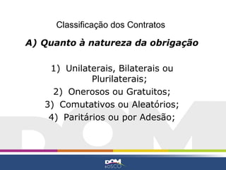 Classificação dos Contratos

A) Quanto à natureza da obrigação

    1) Unilaterais, Bilaterais ou
              Plurilaterais;
     2) Onerosos ou Gratuitos;
   3) Comutativos ou Aleatórios;
    4) Paritários ou por Adesão;
 