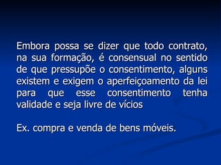 Embora possa se dizer que todo contrato, na sua formação, é consensual no sentido de que pressupõe o consentimento, alguns existem e exigem o aperfeiçoamento da lei para que esse consentimento tenha validade e seja livre de vícios Ex. compra e venda de bens móveis. 