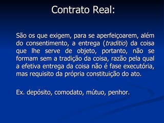 Contrato Real: São os que exigem, para se aperfeiçoarem, além do consentimento, a entrega ( traditio ) da coisa que lhe serve de objeto, portanto, não se formam sem a tradição da coisa, razão pela qual a efetiva entrega da coisa não é fase executória, mas requisito da própria constituição do ato. Ex. depósito, comodato, mútuo, penhor. 
