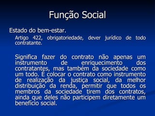 Função Social Estado do bem-estar.  Artigo 422, obrigatoriedade, dever jurídico de todo contratante. Significa fazer do contrato não apenas um instrumento de enriquecimento dos contratantes, mas também da sociedade como um todo. É colocar o contrato como instrumento de realização da justiça social, da melhor distribuição da renda, permitir que todos os membros da sociedade tirem dos contratos, ainda que deles não participem diretamente um benefício social.  
