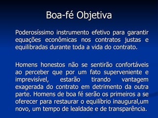 Boa-fé Objetiva Poderosíssimo instrumento efetivo para garantir equações econômicas nos contratos justas e equilibradas durante toda a vida do contrato.  Homens honestos não se sentirão confortáveis ao perceber que por um fato superveniente e imprevisível, estarão tirando vantagem exagerada do contrato em detrimento da outra parte. Homens de boa fé serão os primeiros a se oferecer para restaurar o equilíbrio inaugural,um novo, um tempo de lealdade e de transparência. 
