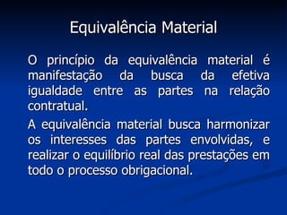 Equivalência Material O princípio da equivalência material é manifestação da busca da efetiva igualdade entre as partes na relação contratual.  A equivalência material busca harmonizar os interesses das partes envolvidas, e realizar o equilíbrio real das prestações em todo o processo obrigacional. 
