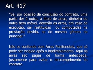 Art. 417  “ Se, por ocasião da conclusão do contrato, uma parte der à outra, a título de arras, dinheiro ou outro bem móvel, deverão as arras, em caso de execução, ser restituídas  ou computadas na prestação devida, se do mesmo gênero da principal.” Não se confunde com Arras Penitenciais, que só pode ser exigida após o inadimplemento. Aqui as arras são pagas de forma antecipada, justamente para evitar o descumprimento do contrato. 