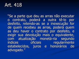 Art. 418 “ Se a parte que deu as arras não executar o contrato, poderá a outra tê-lo por desfeito, retendo-as se a inexecução for de quem recebeu as arras, poderá quem as deu haver o contrato por desfeito, e exigir sua devolução mais o equivalente, com atualização monetá­ria segundo índices oficiais regularmente estabelecidos, juros e honorários de advogado. ” 