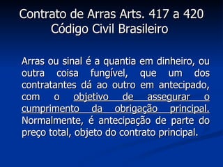 Contrato de Arras Arts. 417 a 420 Código Civil Brasileiro   Arras ou sinal é a quantia em dinheiro, ou outra coisa fungível, que um dos contratantes dá ao outro em antecipado, com o  objetivo de assegurar o cumprimento da obrigação principal.  Normalmente, é antecipação de parte do preço total, objeto do contrato principal. 