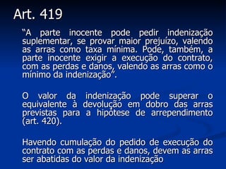 Art. 419 “ A parte inocente pode pedir indenização suplementar, se provar maior prejuízo, valendo as arras como taxa mínima. Pode, também, a parte inocente exigir a execução do contrato, com as perdas e danos, valendo as arras como o mínimo da indenização”. O valor da indenização pode superar o equivalente à devolução em dobro das arras previstas para a hipótese de arrependimento (art. 420). Havendo cumulação do pedido de execução do contrato com as perdas e danos, devem as arras ser abatidas do valor da indenização   