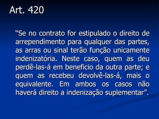 Art. 420 “ Se no contrato for estipulado o direito de arrependimento para qualquer das partes, as arras ou sinal terão função unicamente indenizatória. Neste caso, quem as deu perdê-las-á em beneficio da outra parte; e quem as recebeu devolvê-las-á, mais o equivalente. Em ambos os casos não haverá direito a indenização suplementar”. 