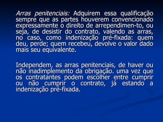 Arras penitenciais:  Adquirem essa qualificação sempre que as partes houverem convencionado expressamente o direito de arrependimen­to, ou seja, de desistir do contrato, valendo as arras, no caso, como indenização pré-fixada: quem deu, perde; quem recebeu, devolve o valor dado mais seu equivalente. Independem, as arras penitenciais, de haver ou não inadimplemento da obrigação. uma vez que os contratantes podem escolher entre cumprir ou não cumprir o contrato, já estando a indenização pré-fixada. 