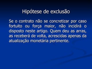 Hipótese de exclusão Se o contrato não se concretizar por caso fortuito ou força maior, não incidirá o disposto neste artigo. Quem deu as arras, as receberá de volta, acrescidas apenas da atualização monetária pertinente. 