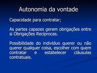 Autonomia da vontade Capacidade para contratar; As partes capazes geram obrigações entre si Obrigações Recíprocas. Possibilidade do indivíduo querer ou não querer qualquer coisa, escolher com quem contratar e estabelecer cláusulas contratuais.   