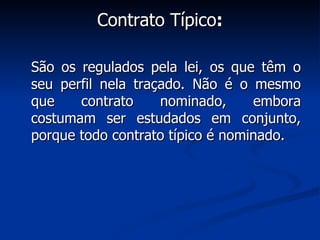 Contrato Típico : São os regulados pela lei, os que têm o seu perfil nela traçado. Não é o mesmo que contrato nominado, embora costumam ser estudados em conjunto, porque todo contrato típico é nominado. 