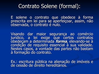 Contrato Solene (formal): É solene o contrato que obedece à forma prescrita em lei para se aperfeiçoar, assim, não observada, o contrato é nulo. Visando dar maior segurança ao comércio jurídico, a lei exige que certos contratos obedeçam a determinada  forma , elevando-se à condição de requisito essencial à sua validade. Nestes casos, a vontade das partes não bastam à formação do contrato. Ex.: escritura pública na alienação de imóveis e de cessão de direito hereditários. 