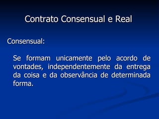 Contrato Consensual e Real Consensual: Se formam unicamente pelo acordo de vontades, independentemente da entrega da coisa e da observância de determinada forma. 