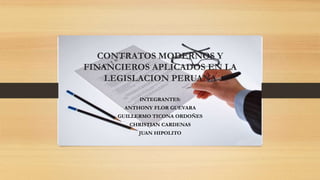 CONTRATOS MODERNOS Y
FINANCIEROS APLICADOS EN LA
LEGISLACION PERUANA
INTEGRANTES:
ANTHONY FLOR GUEVARA
GUILLERMO TICONA ORDOÑES
CHRISTIAN CARDENAS
JUAN HIPOLITO
 