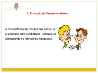 4. Princípio do Consensualismo.A manifestação de vontade das partes, já  é suficiente para estabelecer  Contrato, se contrapondo do formalismo exagerado.