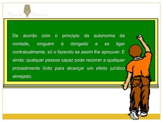 De acordo com o princípio da autonomia da vontade, ninguém é obrigado a se ligar  contratualmente, só o fazendo se assim lhe aprouver. E ainda: qualquer pessoa capaz pode recorrer a qualquer procedimento lícito para alcançar um efeito jurídico almejado.