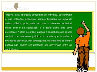 Todavia, essa liberdade concedida ao indivíduo, de contratar o que entender, encontrou sempre limitação na idéia de ordem pública, pois, cada vez que o interesse individual colide com o da sociedade, é o desta última que deve prevalecer. A idéia de ordem pública é constituída por aquele conjunto de interesses jurídicos e morais que incumbe à sociedade preservar. Por conseguinte, os princípios de ordem pública não podem ser alterados por convenção entre os particulares.