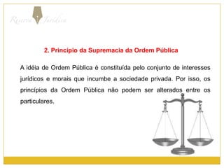2. Princípio da Supremacia da Ordem Pública     A idéia de Ordem Pública é constituída pelo conjunto de interesses jurídicos e morais que incumbe a sociedade privada. Por isso, os princípios da Ordem Pública não podem ser alterados entre os particulares.