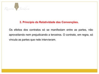 3. Princípio da Relatividade das Convenções.Os efeitos dos contratos só se manifestam entre as partes, não aproveitando nem prejudicando a terceiros. O contrato, em regra, só vincula as partes que nele intervieram.