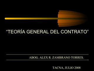 “TEORÍA GENERAL DEL CONTRATO”




        ABOG. ALEX R. ZAMBRANO TORRES.


                    TACNA, JULIO 2008
 