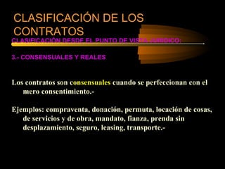 CLASIFICACIÓN DE LOS
CONTRATOS
CLASIFICACIÓN DESDE EL PUNTO DE VISTA JURIDICO:

3.- CONSENSUALES Y REALES



Los contratos son consensuales cuando se perfeccionan con el
   mero consentimiento.-

Ejemplos: compraventa, donación, permuta, locación de cosas,
   de servicios y de obra, mandato, fianza, prenda sin
   desplazamiento, seguro, leasing, transporte.-
 