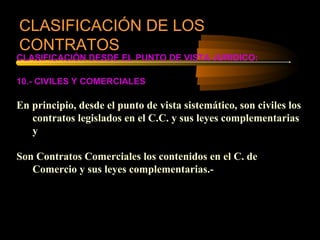 CLASIFICACIÓN DE LOS
CONTRATOS
CLASIFICACIÓN DESDE EL PUNTO DE VISTA JURIDICO:

10.- CIVILES Y COMERCIALES

En principio, desde el punto de vista sistemático, son civiles los
   contratos legislados en el C.C. y sus leyes complementarias
   y

Son Contratos Comerciales los contenidos en el C. de
   Comercio y sus leyes complementarias.-
 