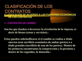 CLASIFICACIÓN DE LOS
CONTRATOS
CLASIFICACIÓN DE ACUERDO A LAS FUNCIONES ECONÓMICAS
   DE LOS CONTRATOS

1.- CONTRATOS DE CAMBIO

Son los que tienden a favorecer la circulación de la riqueza, es
   decir de bienes (cosas y servicios).-

Estos pueden subclasificarse si el cambio se realiza a título
   oneroso (con sacrificio económico de ambas partes) o a
   título gratuito (sacrificio de una de las partes).- Dentro de
   los primeros encontramos la compraventa y la permuta y
   dentro de los segundos, la donación.-
 