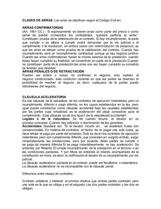 CLASES DE ARRAS: Las arras se clasifican según el Código Civil en: 
ARRAS CONFIRMATORIAS 
(Art. 1861 CC.) : Si expresamente se dieren arras como parte del precio o como 
señal de quedar convenidos los contratantes, quedará perfecta la venta”. 
Constituyen prueba de la celebración de un contrato. Si hay incumplimiento, la parte 
que cumple o se allana a cumplir podrá demandar por la vía judicial o el 
cumplimiento o la resolución, en ambos casos con indemnización de perjuicios, ya 
que las arras se elevan como prueba de la celebración del contrato. Cuando hay 
incumplimiento será un incumplimiento contractual porque ya hay negocio jurídico 
Cuando las arras confirmatorias tienen la misma esencia de la prestación, cuando 
éstas hayan cumplido su finalidad, se convertirán en parte de la prestación Cuando 
no constituyen parte de la prestación las arras una vez hayan cumplido su cometido 
se tendrán que devolver. 
ARRAS PENALES O DE RETRACTACIÓN 
Pueden ser dinero o cosas, no confirman el negocio, sino vuelven al 
negocio condicionado, esta condición consiste en que las partes se reservan la 
posibilidad de resolver el negocio, es decir, cualquiera de la partes puede 
retrotraerse del negocio. 
CLÁUSULA ACELERATORIA 
Es una cláusula de la naturaleza de los contratos de ejecución instantánea pero co 
ncumplimiento diferido o pago diferido, en los casos establecidos en la ley, pero 
igual puede constituirse como cláusula accidental bajo las causales establecidas 
por las partes cuya virtualidad es la aceleración del plazo concedido para el 
cumplimiento. Esta cláusula es de dos tipos1.de la naturaleza2.accidental1. 
Legales o de la naturaleza: Se da cuando Incurra el deudor en un 
proceso concursar Cuando hay extinción o disminución de las garantías. 
Accidentales Quedará así: “Si el deudor incurre en… se acelerará Estas son 
convencionales En materia de contratos, el hecho de no pagar una sola cuota, ya 
hace refutar el pago por parte del acreedor. Solo se da en los contratos de ejecución 
instantánea pero con cumplimiento diferido, que consisten en: surgido el título, surge 
inmediatamente las prestaciones, pero por acuerdo delas partes se cumple o 
se paga de manera diferida Si se paga instantáneamente no hay aceleración. Se 
entiende por Retardo El simple incumplimiento de la prestación en el término o en 
las condiciones pactadas. Y por Mora se entiende el retardo acompañado de la 
constitución en mora, es decir, la notificación al deudor de su incumplimiento por vía 
judicial. 
La cláusula aceleratoria pactada en el contrato puede ser facultativa o instantánea. 
La cláusula aceleratoria no es incompatible con la cláusula penal. 
Diferencia entre clases de contratos: 
Contrato unilateral y bilateral: el primero Implica que ambas partes contratan pero 
una sola es la que se obliga y en el segundo Las dos partes contratan y las dos se 
obligan. 
 