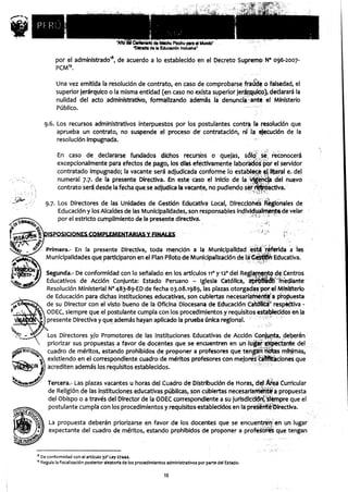 por el administrado'$, de acuerdo a lo establecido en el Decreto Supremo N° 096-2007-
         PCM19.

         Una vez emitida la resolución de contrato, en caso de comprobarse fraude o falsedad, el
         superior jerárquico o la misma entidad (en caso no exista superior jerárquico), declarará la
         nulidad del acto administrativo, formalizando ademas la denuncia. ante el Ministerio
         Público.

   9.6. Los recursos administrativos interpuestos por los postulantes contra la resolución que
        aprueba un contrato, no suspende el proceso' der contratación, ni la ejecución de la
        resolución impugnada.

          En caso de 'declararse fundados mohos recursos o -quejas, s&o. se reconocerá
          excepcionalmente para efectos de pago, los días efectivamente laborados por el servidor
          contratado impugnado ; la vacante será adjudicada conforme lo establece el literal e. del
          numeral 7.7. de la presente Directiva . En este caso el Inicio de la vigencia del nuevo
          contrato sera, desde la fecha que se adjudica la vacante , no pudiendo ser rr`Ei-óactiva.

   9.7. Los Directores de las Unidades de Gestión Educativa Local , Direcciones Regionales de
        Educación y los Alcaldes de las Municipalidades, son responsables individualmente de velar
        por el estricto cumplimiento de la presente directiva.

    )ISPOSICIONES CQMPP6.EMINTA
                              - RIAS Y FINAS

    Primera .- En la presente Directiva, toda mención a la Municipalidad está réferida a las
    Municipalidades que participaron en el Plan Piloto de Mun¡cipalizáción de lá Gesttgn Educativa.

    Segunda.- De conformidad con lo señalado en los artículos 11° y 12° del Reglamento de Centros
    Educativos de Acción Conjunta: Estado Peruano - Iglesia Católica, aprObádo mediante
    Resolución Ministerial N° 483-89-ED de fecha 03.08.1989, las plazas otorgadas por el Ministerio
    de Educación para dichas instituciones, educativas, son cubiertas necesariamente a propuesta
    de su Director con el visto bueno de la Oficina Diocesana de Educación Católica' respectiva -
    ODEC, siempre que el postulante cumpla con los procedimientos y requisitos establecidos en la
    presente Directiva y que, además hayan aplicado la prueba única regional.

    Los Directores y/o Promotores de las Instituciones Educativas de Acción Conjunta, deberán
    priorizar sus propuestas a favor de docentes que se encuentren en un ' lugar expectante del
    cuadro de méritos, estando prohibidos de proponer a profesores que tengan notas mínimas,
    existiendo en el correspondiente cuadro de méritos profesores con mejores catifitaciones que
    acrediten además los requisitos establecidos.

     Tercera.- Las plazas vacantes u horas del Cuadro de-,Distribución de Horas, del Área Curricular
     de Religión de las instituciones educativas públicas, son cubiertas necesariamente a propuesta
     del Obispo o a través del Director de la ODEC correspondiente a su jurisdicción,*siempre que el
     postulante cumpla con los procedimientos y requisitos establecidos en la presente Directiva.

     La propuesta deberán priorizarse en favor de los docentes que se encuentren' en un lugar
     expectante del cuadro de méritos, estando prohibidos de proponer a profesores que tengan


8 De conformidad con el artículo 32° Ley 27444.
9 Regula la fiscalización posterior aleatoria de los procedimientos administrativos por parte del Estado.

                                                                 16
 