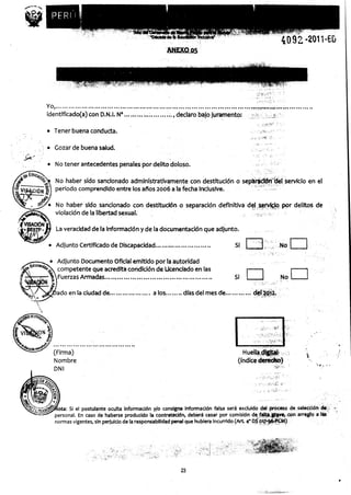 YO, . . .................................................................................... ...........
identificado( a) con D.N.I. N° ........................ declaro bajo juramento:

• Tener buena conducta.

   Gozar de buena salud.

• No tener antecedentes penales por delito doloso.

   No haber sido sancionado administrativamente con destitución o separación del servicio en el
   periodo comprendido entre los años 2006 a la fecha inclusive.

   No haber sido sancionado con destitución o separación definitiva del servicio por delitos de
   violación de la libertad sexual.

   La veracidad de la información y de la documentación que adjunto.

• Adjunto Certificado de Discapacidad ...... ........ ......... Si

    Adjunto Documento Oficial emitido por la autoridad
    competente que-acredita condición de Licenciado en las
    Fuerzas Armadas ............... ....... ............................         Si

    ado en la ciudad de ..................    a los......... días del mes de............ del 20 ^z.




  (Firma)
  Nombre
  DNI




    ota: Si el postulante oculta información y/o consigna información falsa será excluido del proceso de ,selección de
   personal. En caso de haberse producido la contratación, debérá cesar por comisión de falta, grave, con arreglo a las
   normas vigentes, sin perjuicio de la responsabilidad pena¡ que hubiera incurrido (Art. 4° DS o17-96-PCM)




                                                          23
 