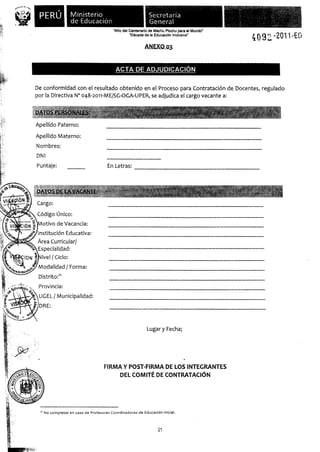 PERÚ!            Ministerio
                                de Educación
                                                      "Año del Centenario de Machu Picchu para el Mundo"
                                                               "Década de la Educación Inclusiva"
                                                                                                           409 -2011-E()
                                                                       ANEXO-º3


                                                        ACTA DE ADJUDICACIÓN

              De conformidad con el resultado obtenido en el Proceso para Contratación de Docentes, regulado
              por la Directiva N° 048-2o11-ME/SG-OGA-UPER, se adjudica el cargo vacante a:


              DATD$ PERSQNAj $:

              Apellido Paterno:

              Apellido Materno:
              Nombres:
              DNI
              Puntaje:                             En Letras:



              DATQ5p L AVACANZE:

              Cargo:

              Código único:
                otivo de Vacancia:
              Institución Educativa:
              Área Curricular/
              Especialidad:
                ivel J Ciclo:
               Modalidad / Forma:
árida K tc?
               Distrito:2'
               Provincia:
               UGEL 1 Municipalidad:
UW, NI
    ir;DRE:



                                                                         Lugar y Fecha;




                                                 FIRMA Y POST-FIRMA DE LOS INTEGRANTES
                                                      DEL COMITÉ DE CONTRATACIÓN




               2' No completar en caso de Profesores Coordinadores de Educación Inicial.




                                                                               21
 