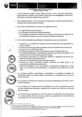 PERÚ             Ministerio                                 Secretaria
                      de Educación                               General
                                             "Año del Centenario de Machu Picchu para el Mundo"
                                                      "Década de la Educación Inclusiva"

                  y ciclos educativos podrán asumir hasta seis (06) o cinco (05) horas adicionales
                  respectivamente, teniendo como máximo treinta (30) horas pedagógicas. Dichas horas
                  adicionales se aprueban mediante otra resolución.

               i. Está prohibido destacar o rotar al docente contratado para cumplir funciones distintas
                   a aquellas para las que ha sido contratado.

               j. No procede la celebración de contratos en los siguientes casos:

                    s En cargos directivos y/o jerárquicos.
                      Por reemplazo de docente nombrado destacado.
                    s Por reemplazo de docente nombrado con encargo de funciones de la Dirección de
                      una Institución Educativa o que se encuentre en comisión de servicios.

               k. Se encuentran impedidos de participar en el presente proceso de contratación:

                     s Personas que no acrediten los requisitos mínimos establecidos para desempeñar la
                       función docente. -
                     s Servidores de carrera que estén cumpliendo sanción disciplinaria de cese temporal.
                     s Personas con 70 o más años de edad.
                     s Servidores que hayan incurrido en abandono de cargo el periodo lectivo 2011.
                     s Ex servidores destituidos o separados del servicio cuya sanción fue aplicada en el
                       periodo del 2007 a la fecha de postulación inclusive'.
       ',^   s Ex servidores sancionados con separación definitiva o destitución del servicio por
 v A"Q delitos de violación de la libertad sexual.
   DESTp.    s Personas con antecedentes penales por delitos dolosos.
.
               Personas que estén cumpliendo condena condicional por delito doloso y los
                suspendidos e inhabilitados judicialmente.
             s Docentes inhabilitados como consecuencia de falsificación, adulteración u otras
                faltas en los procesos de nombramiento y contratación de los últimos cinco (05)
                años.

                 . Los servidores públicos (nombrados y contratados) se encuentran prohibidos de
                    desempeñar más de un empleo público remunerado, con excepción de uno más por
                    función d ocente8.

                     Las causales de resolución de contrato se encuentran establecidas en el Anexo ol de la
                     presente Directiva.

                n. Si los contratos son resueltos antes de cumplidos los 3o días, corresponde reconocer
                   los días efectivamente laborados, mediante acto resolutivo por única vez y sólo para
                   efectos de pago.
lO
                 o. Las resoluciones que aprueban los contratos deben ser notificadas a los administrados
                    en un plazo máximo de cinco (05) días a partir de su expedición , de conformidad con
                     los artículos 18° y 27° de la Ley N° 274449•




       Artículo 30° D.Leg. 276, modificado por Ley 26488.
     s De conformidad con el artículo 40° de la Constitución Política del Perú, artículo 7' del Decreto Legislativo N° 276, Ley de Bases de la
       Carrera Administrativa y artículo 139° de su Reglamento, aprobado por Decreto Supremo N° 0o5-9o-PCM
       Ley del Procedimiento Administrativo General, modificada por D. Leg. 1029.

                                                                      4
 