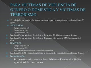    El trabajador no tendrá relación de parentesco por consanguinidad o afinidad hasta 2º
    grado.
   INDEFINIDO:
     •   Tiempo completo 150
     •   Tiempo parcial 250
     •   Fijo discontinuo 350
   Bonificación por victimas de violencia domestica 70,83 €/mes durante 4 años.
   Bonificación por victimas de violencia de género y terrorismo 125 €/mes durante 4
    años.
   TEMPORAL:
     •   Tiempo completo 450
     •   Tiempo parcial 550
     •   (obra o servicio determinado o eventual circunstancial)
   Bonificación de 50 €/mes durante toda la vigencia del contrato temporal (máx. 3 años)
   Formalización:
     • Se comunicará el contrato al Serv. Publico de Empleo a los 10 días
       siguientes de la concertación.
 