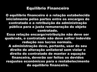 Equilíbrio Financeiro
O equilíbrio financeiro é a relação estabelecida
 inicialmente pelas partes entre os encargos do
   contratado e a retribuição da administração
   pública para a justa remuneração do objeto
                     contratado.
  Essa relação encargo/retribuição não deve ser
quebrada, o contratado não deve sofrer indevida
            redução nos lucros normais.
   A administração deve, portanto, usar do seu
    direito de alteração unilateral sem violar o
    direito do contratado de manter a equação
     financeira, deverão ser feitos os devidos
 reajustes econômicos para o restabelecimento
              do equilíbrio financeiro.
 