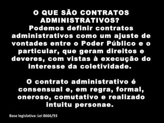 O QUE SÃO CONTRATOS
         ADMINISTRATIVOS?
     Podemos definir contratos
 administrativos como um ajuste de
 vontades entre o Poder Público e o
  particular, que geram direitos e
 deveres, com vistas à execução do
     interesse da coletividade.

      O contrato administrativo é
    consensual e, em regra, formal,
    oneroso, comutativo e realizado
          intuitu personae.
Base legislativa: Lei 8666/93
 