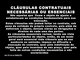 CLÁUSULAS CONTRATUAIS
  NECESSÁRIAS OU ESSENCIAIS
    São aquelas que fixam o objeto do ajuste e
 estabelecem as condições fundamentais para sua
                      execução.
Estas cláusulas não podem faltar no contrato, sob
pena de nulidade do próprio contrato, pois além de
definirem o objeto, deixam claras as obrigações e
          direitos de cada uma das partes.
  As cláusulas essenciais variam, tendo em vista
  particularidades do objeto, então, de um modo
   geral será essencial toda cláusula que na sua
     ausência ou omissão, impeça ou dificulte a
  execução do contrato, quer pela indefinição do
objeto, quer pela incerteza de seu preço, quer pela
    falta de outras condições necessárias e não
                    esclarecidas
Art 55 da lei 8666/93
 