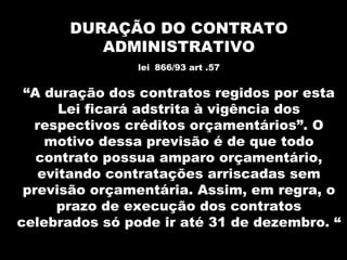 DURAÇÃO DO CONTRATO
          ADMINISTRATIVO
                lei 866/93 art .57


 “A duração dos contratos regidos por esta
      Lei ficará adstrita à vigência dos
  respectivos créditos orçamentários”. O
    motivo dessa previsão é de que todo
   contrato possua amparo orçamentário,
   evitando contratações arriscadas sem
 previsão orçamentária. Assim, em regra, o
     prazo de execução dos contratos
celebrados só pode ir até 31 de dezembro. “
 