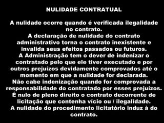 NULIDADE CONTRATUAL

 A nulidade ocorre quando é verificada ilegalidade
                     no contrato.
         A declaração de nulidade do contrato
    administrativo torna o contrato inexistente e
      invalida seus efeitos passados ou futuros.
     A Administração tem o dever de indenizar o
   contratado pelo que ele tiver executado e por
  outros prejuízos devidamente comprovados até o
      momento em que a nulidade for declarada.
  Não cabe indenização quando for comprovada a
responsabilidade do contratado por esses prejuízos.
  É nulo de pleno direito o contrato decorrente de
    licitação que contenha vício ou / ilegalidade.
  A nulidade do procedimento licitatório induz à do
                       contrato.
 