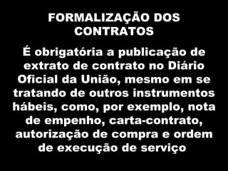 FORMALIZAÇÃO DOS
        CONTRATOS
  É obrigatória a publicação de
  extrato de contrato no Diário
 Oficial da União, mesmo em se
tratando de outros instrumentos
hábeis, como, por exemplo, nota
  de empenho, carta-contrato,
autorização de compra e ordem
    de execução de serviço
 