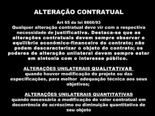 ALTERAÇÃO CONTRATUAL
                   Art 65 da lei 8666/93
 Qualquer alteração contratual deve vir com a respectiva
   necessidade de justificativa. Destaca-se que as
 alterações contratuais devem sempre observar o
 equilíbrio econômico-financeiro do contrato; não
  podem descaracterizar o objeto do contrato; os
poderes de alteração unilateral devem sempre estar
       em sintonia com o interesse público.

     ALTERAÇÕES UNILATERAIS QUALITATIVAS
     quando houver modificação do projeto ou das
especificações, para melhor adequação técnica aos seus
                      objetivos;

     ALTERAÇÕES UNILATERAIS QUANTITATIVAS
 quando necessária a modificação do valor contratual em
 decorrência de acréscimo ou diminuição quantitativa de
                       seu objeto
 