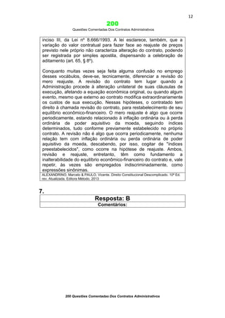 12

200
Questões Comentadas Dos Contratos Administrativos

inciso III, da Lei nº 8.666/1993. A lei esclarece, também, que a
variação do valor contratual para fazer face ao reajuste de preços
previsto nele próprio não caracteriza alteração do contrato, podendo
ser registrada por simples apostila, dispensando a celebração de
aditamento (art. 65, § 8º).
Conquanto muitas vezes seja feita alguma confusão no emprego
desses vocábulos, deve-se, tecnicamente, diferenciar a revisão do
mero reajuste. A revisão do contrato tem lugar quando a
Administração procede à alteração unilateral de suas cláusulas de
execução, afetando a equação econômica original, ou quando algum
evento, mesmo que externo ao contrato modifica extraordinariamente
os custos de sua execução. Nessas hipóteses, o contratado tem
direito à chamada revisão do contrato, para restabelecimento de seu
equilíbrio econômico-financeiro. O mero reajuste é algo que ocorre
periodicamente, estando relacionado à inflação ordinária ou à perda
ordinária de poder aquisitivo da moeda, seguindo índices
determinados, tudo conforme previamente estabelecido no próprio
contrato. A revisão não é algo que ocorra periodicamente, nenhuma
relação tem com inflação ordinária ou perda ordinária de poder
aquisitivo da moeda, descabendo, por isso, cogitar de "índices
preestabelecidos", como ocorre na hipótese de reajuste. Ambos,
revisão e reajuste, entretanto, têm como fundamento a
inalterabilidade do equilíbrio econômico-financeiro do contrato e, vale
repetir, às vezes são empregados indiscriminadamente, como
expressões sinônimas.
ALEXANDRINO, Marcelo & PAULO, Vicente. Direito Constitucional Descomplicado. 10ª Ed.
rev. Atualizada. Editora Método, 2013

7.
Resposta: B
Comentários:

200 Questões Comentadas Dos Contratos Administrativos

 